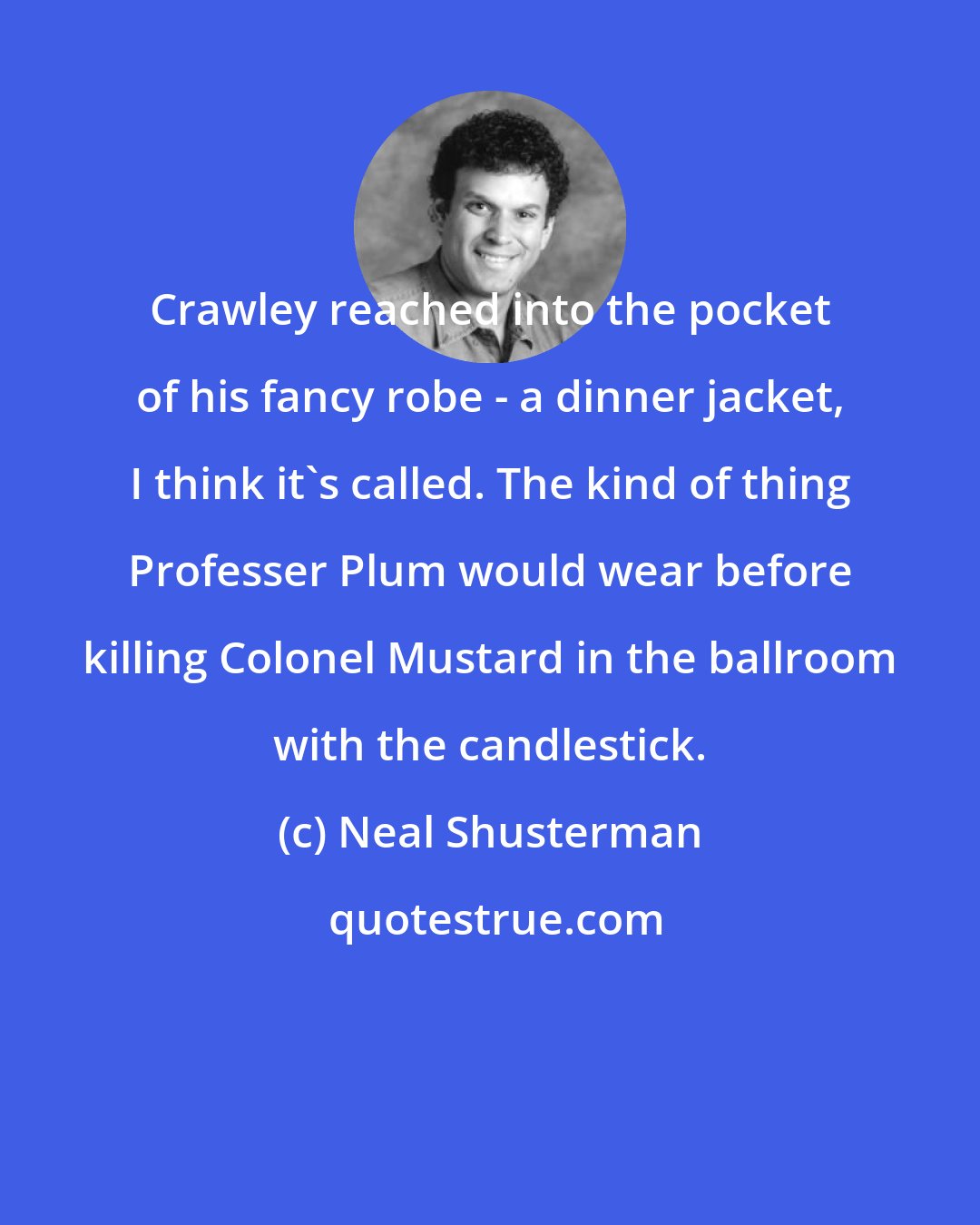 Neal Shusterman: Crawley reached into the pocket of his fancy robe - a dinner jacket, I think it's called. The kind of thing Professer Plum would wear before killing Colonel Mustard in the ballroom with the candlestick.