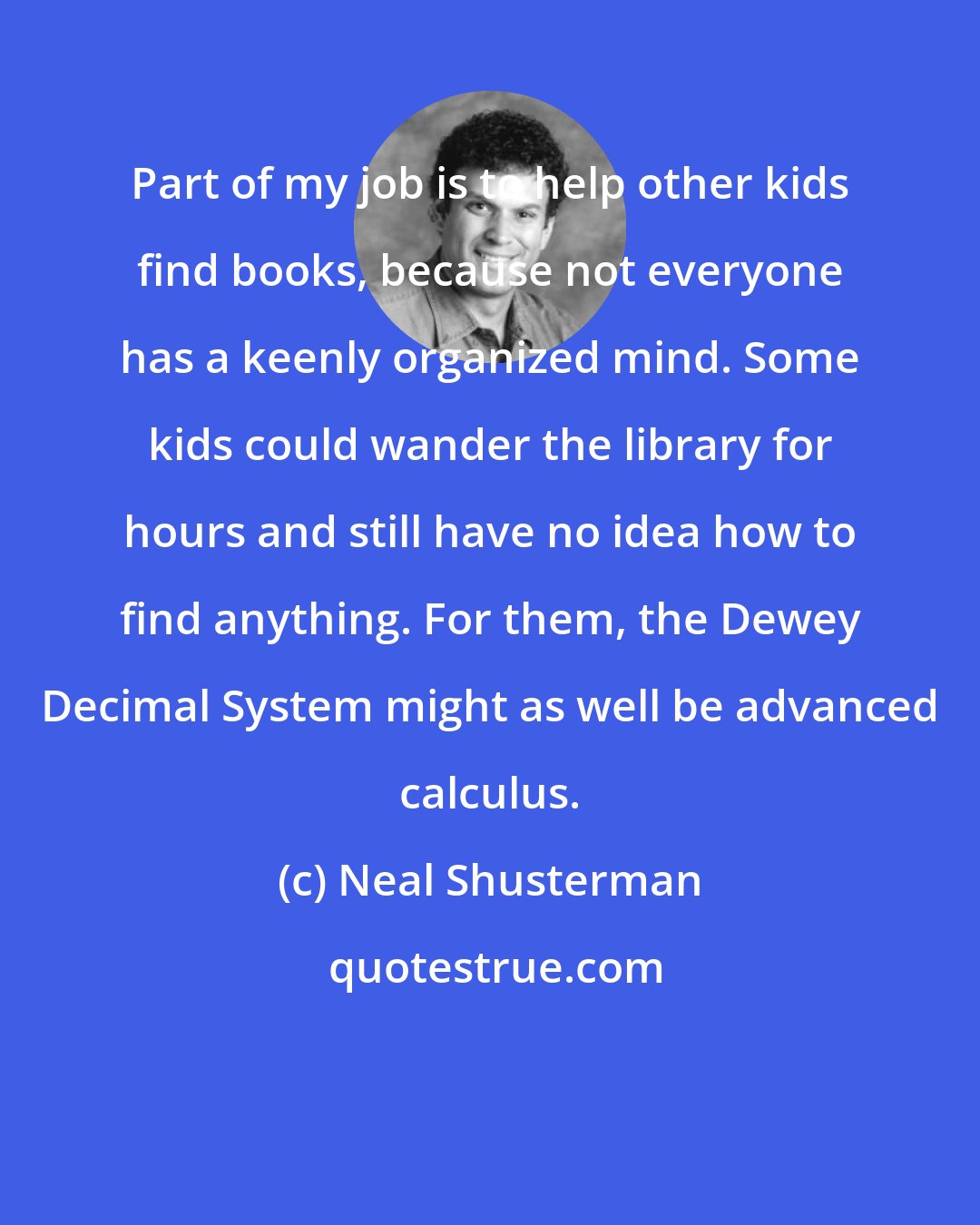 Neal Shusterman: Part of my job is to help other kids find books, because not everyone has a keenly organized mind. Some kids could wander the library for hours and still have no idea how to find anything. For them, the Dewey Decimal System might as well be advanced calculus.