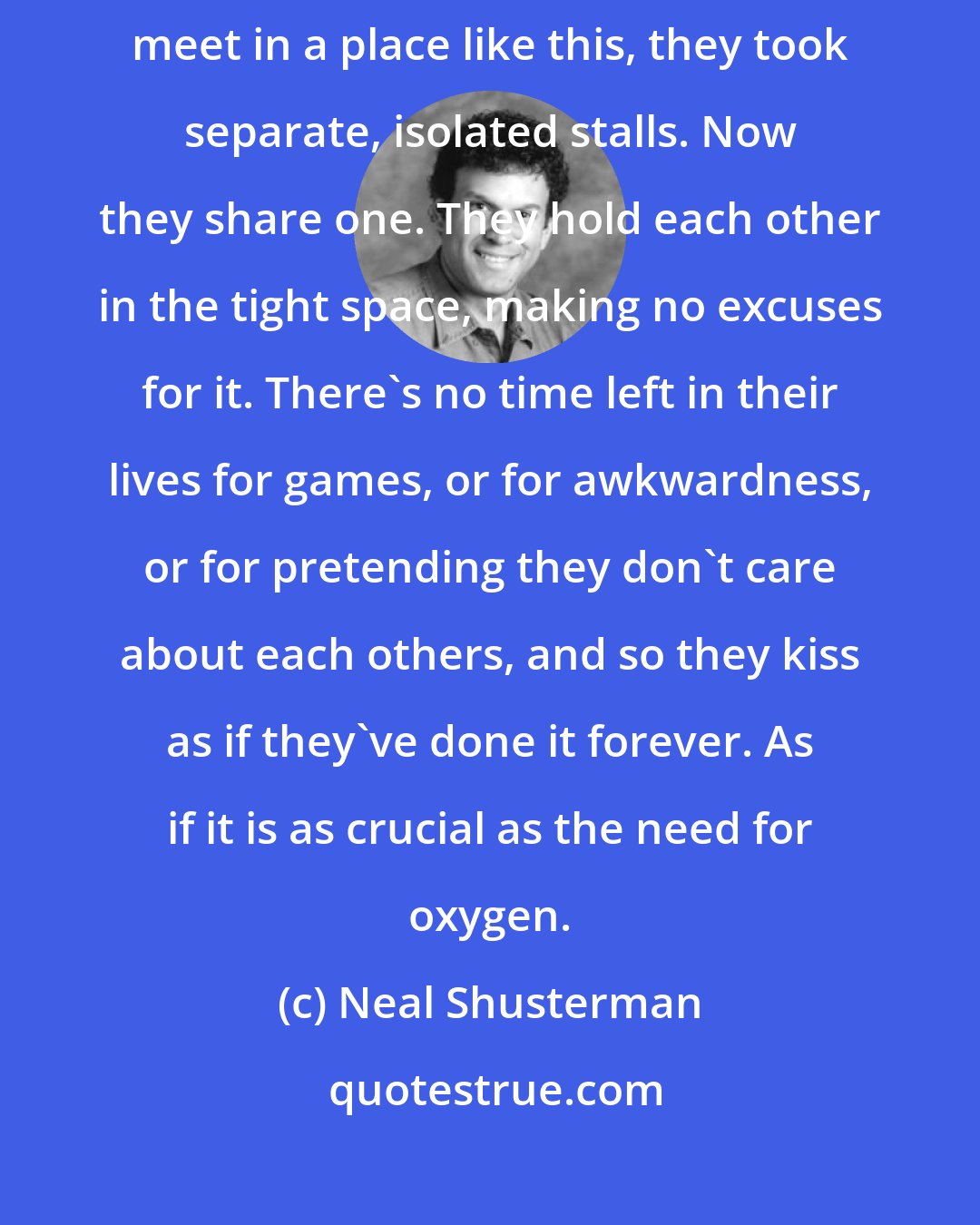 Neal Shusterman: They meet in the girls' bathroom. The last time they were forced to meet in a place like this, they took separate, isolated stalls. Now they share one. They hold each other in the tight space, making no excuses for it. There's no time left in their lives for games, or for awkwardness, or for pretending they don't care about each others, and so they kiss as if they've done it forever. As if it is as crucial as the need for oxygen.