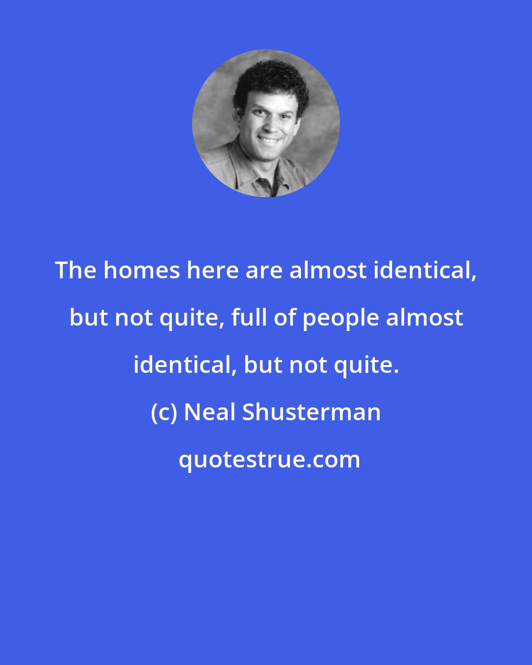 Neal Shusterman: The homes here are almost identical, but not quite, full of people almost identical, but not quite.