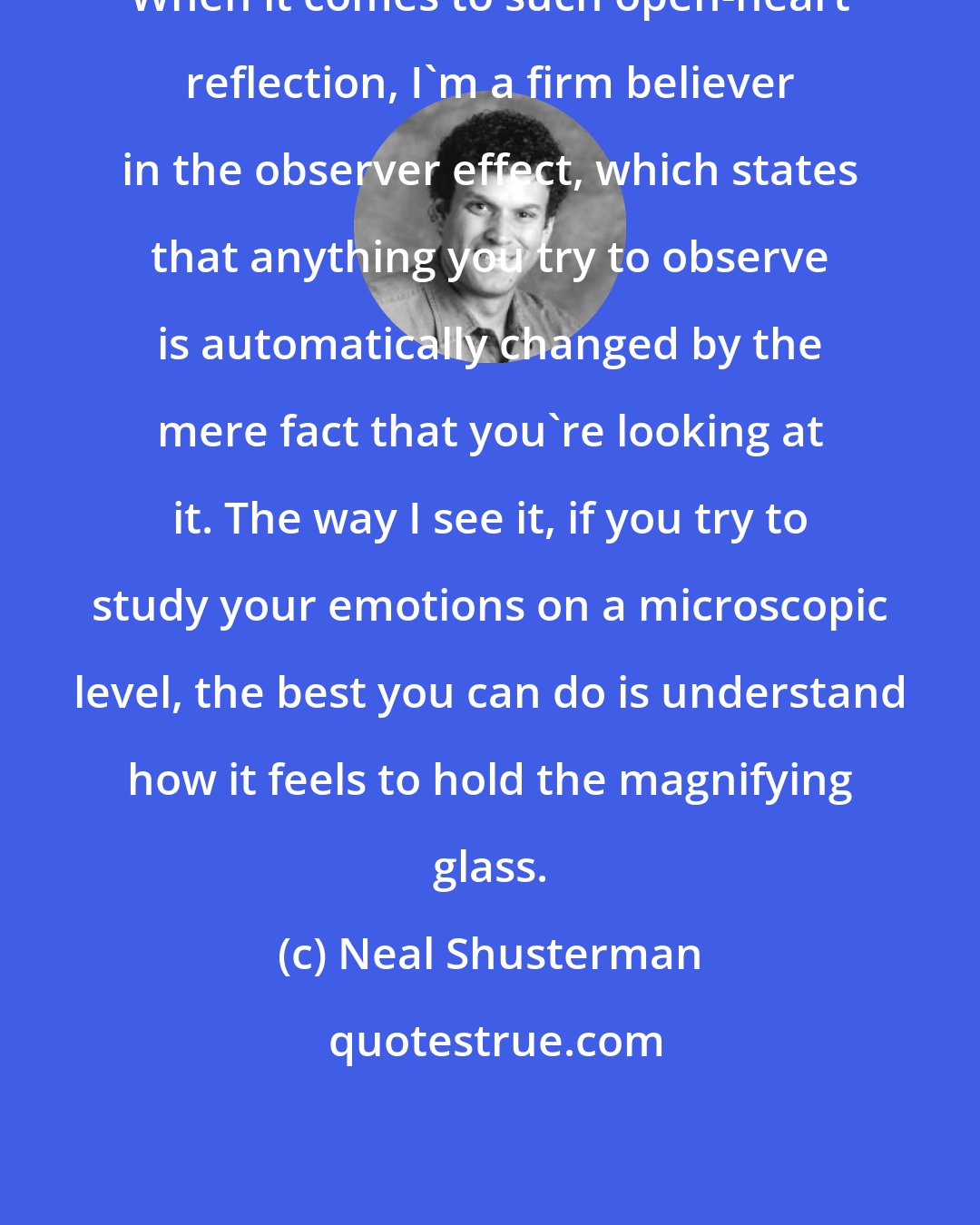 Neal Shusterman: When it comes to such open-heart reflection, I'm a firm believer in the observer effect, which states that anything you try to observe is automatically changed by the mere fact that you're looking at it. The way I see it, if you try to study your emotions on a microscopic level, the best you can do is understand how it feels to hold the magnifying glass.