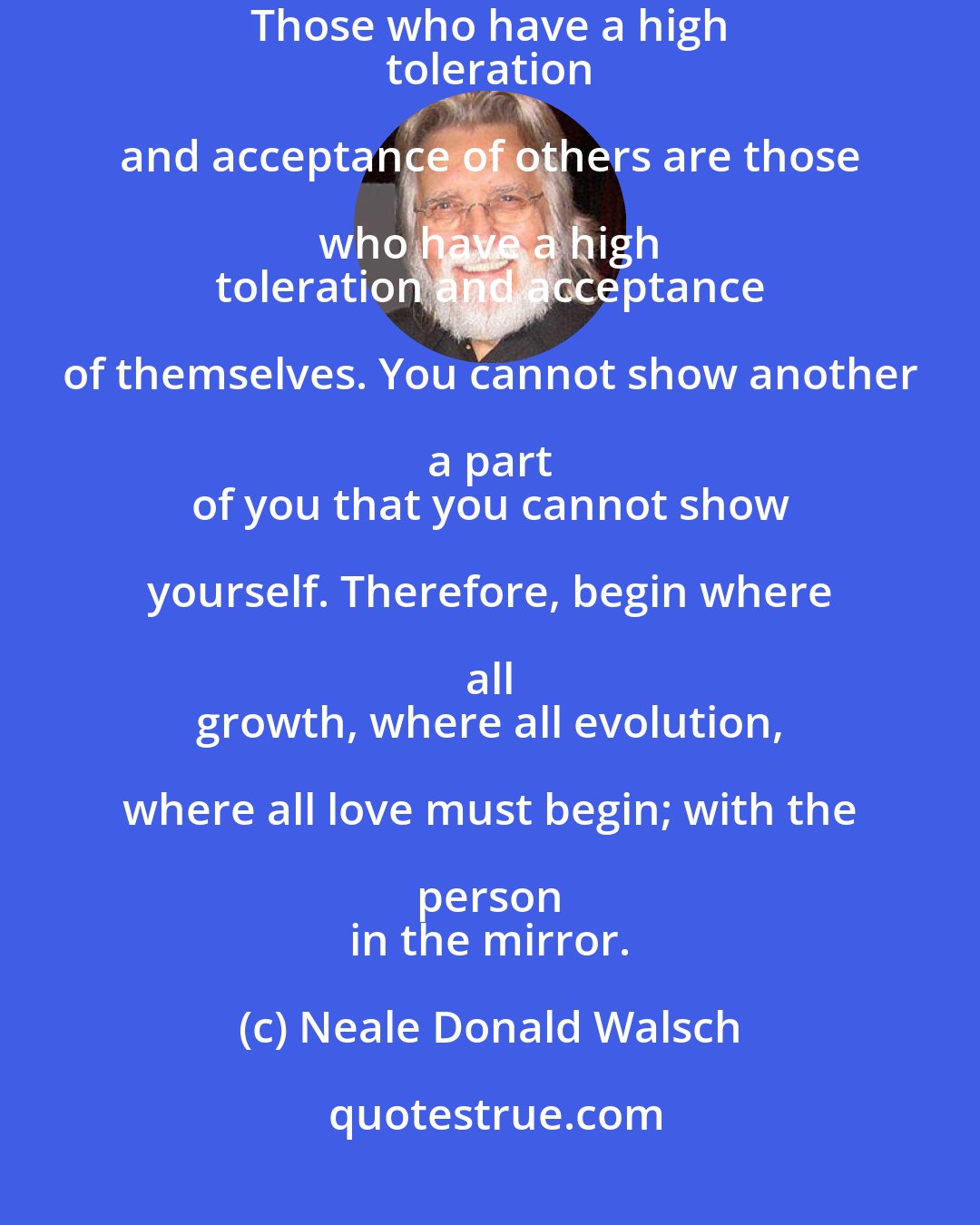 Neale Donald Walsch: Those who love others 
 grandly are those who love themselves grandly. Those who have a high 
 toleration and acceptance of others are those who have a high 
 toleration and acceptance of themselves. You cannot show another a part 
 of you that you cannot show yourself. Therefore, begin where all 
 growth, where all evolution, where all love must begin; with the person 
 in the mirror.