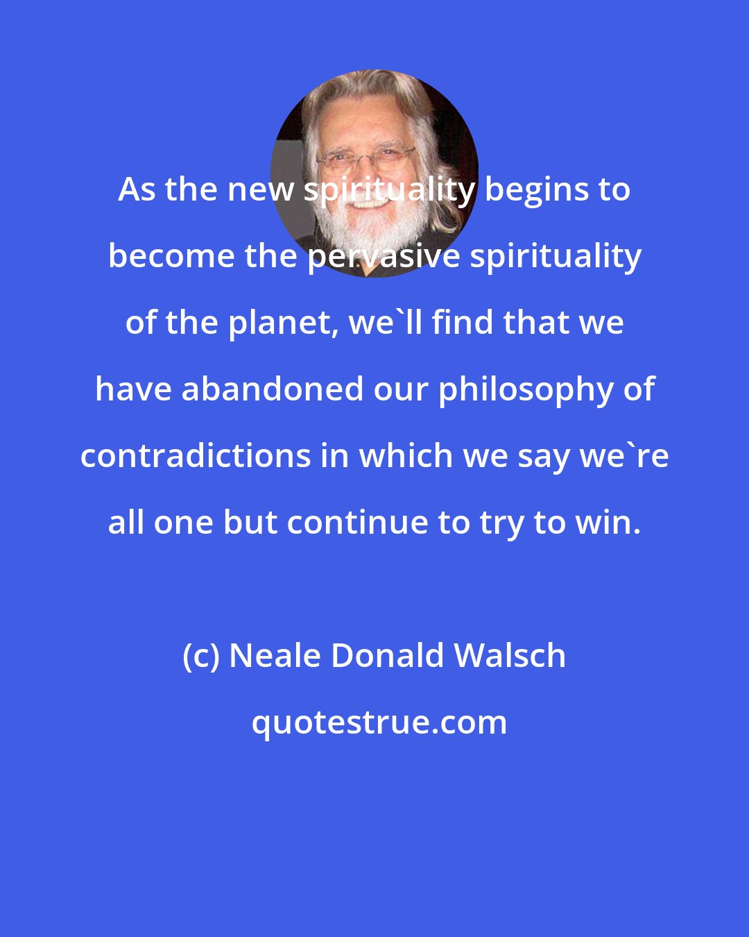 Neale Donald Walsch: As the new spirituality begins to become the pervasive spirituality of the planet, we'll find that we have abandoned our philosophy of contradictions in which we say we're all one but continue to try to win.