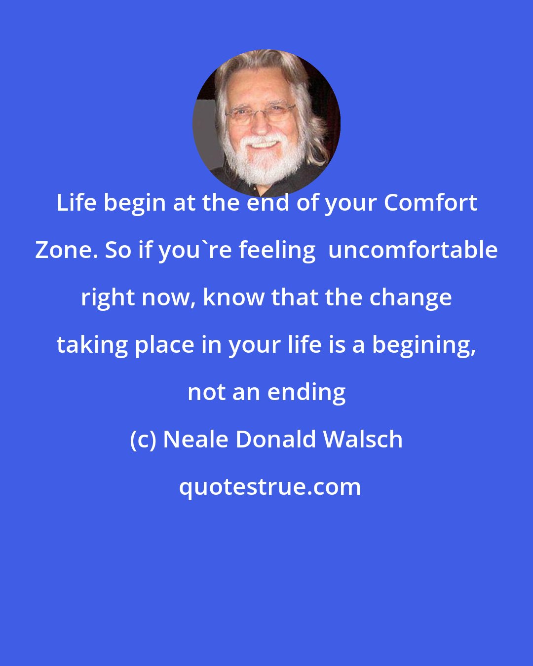Neale Donald Walsch: Life begin at the end of your Comfort Zone. So if you`re feeling  uncomfortable right now, know that the change taking place in your life is a begining, not an ending