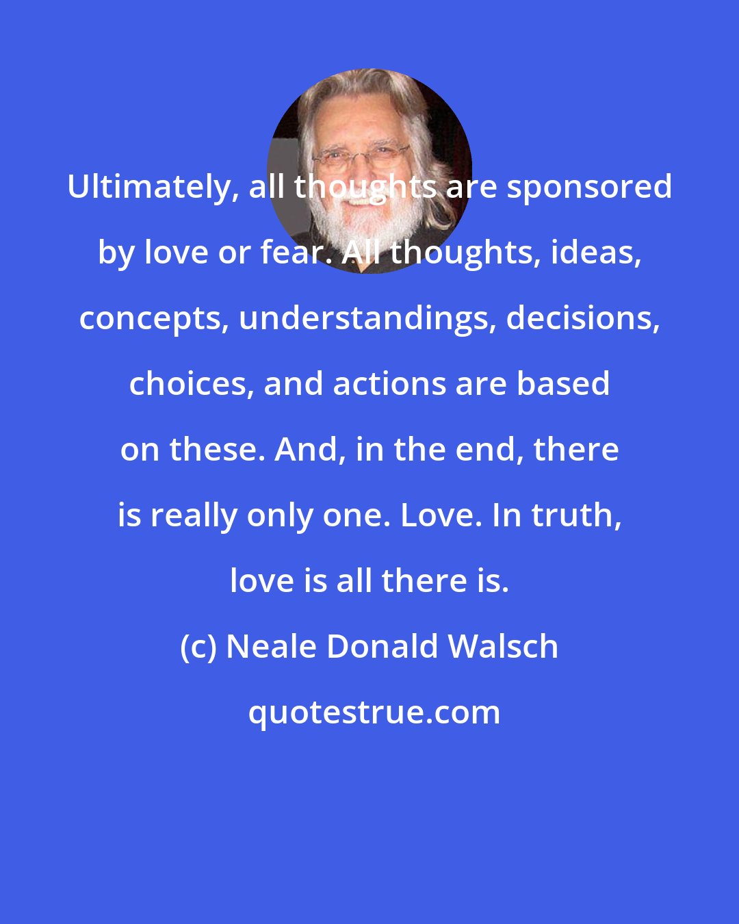 Neale Donald Walsch: Ultimately, all thoughts are sponsored by love or fear. All thoughts, ideas, concepts, understandings, decisions, choices, and actions are based on these. And, in the end, there is really only one. Love. In truth, love is all there is.