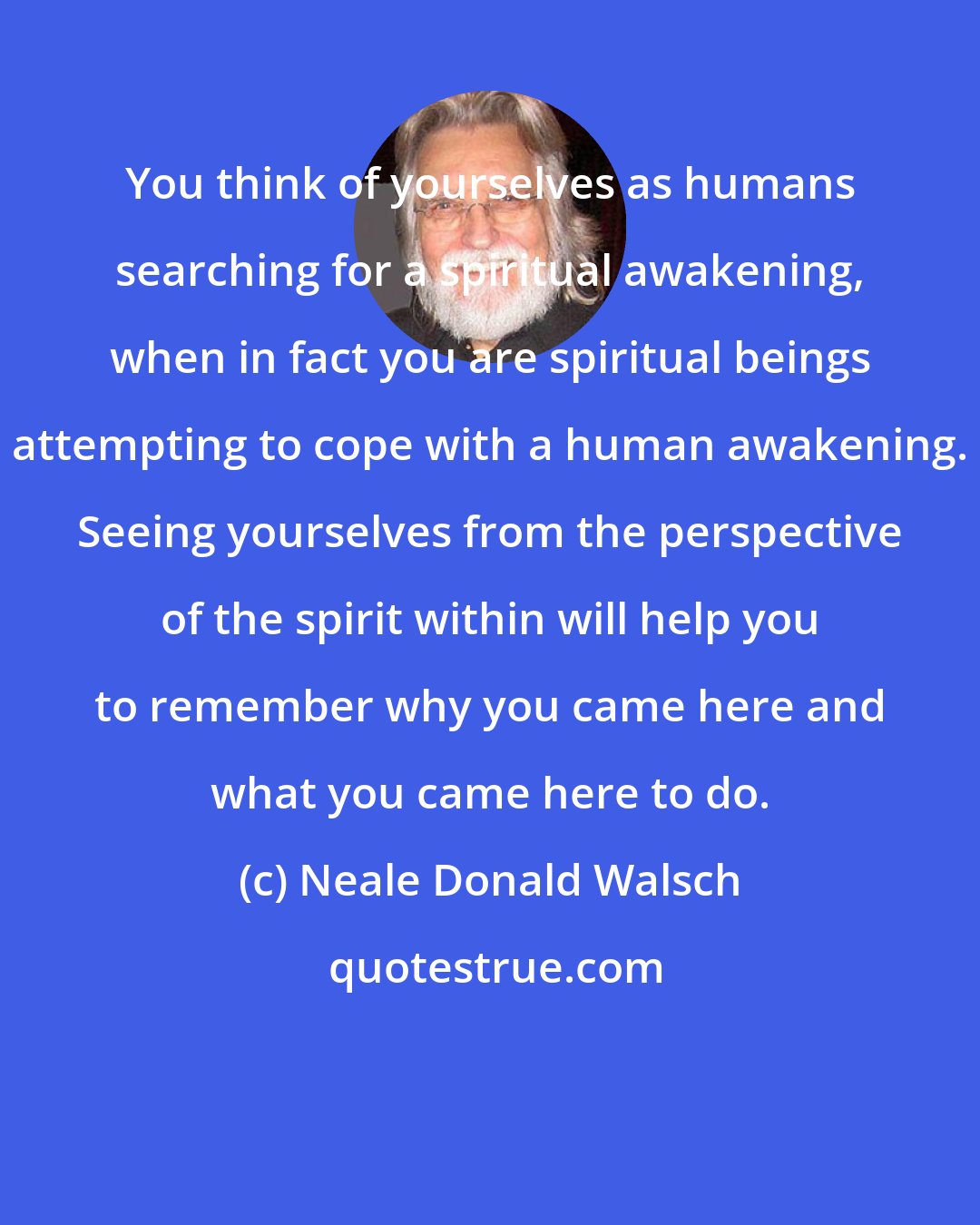 Neale Donald Walsch: You think of yourselves as humans searching for a spiritual awakening, when in fact you are spiritual beings attempting to cope with a human awakening. Seeing yourselves from the perspective of the spirit within will help you to remember why you came here and what you came here to do.
