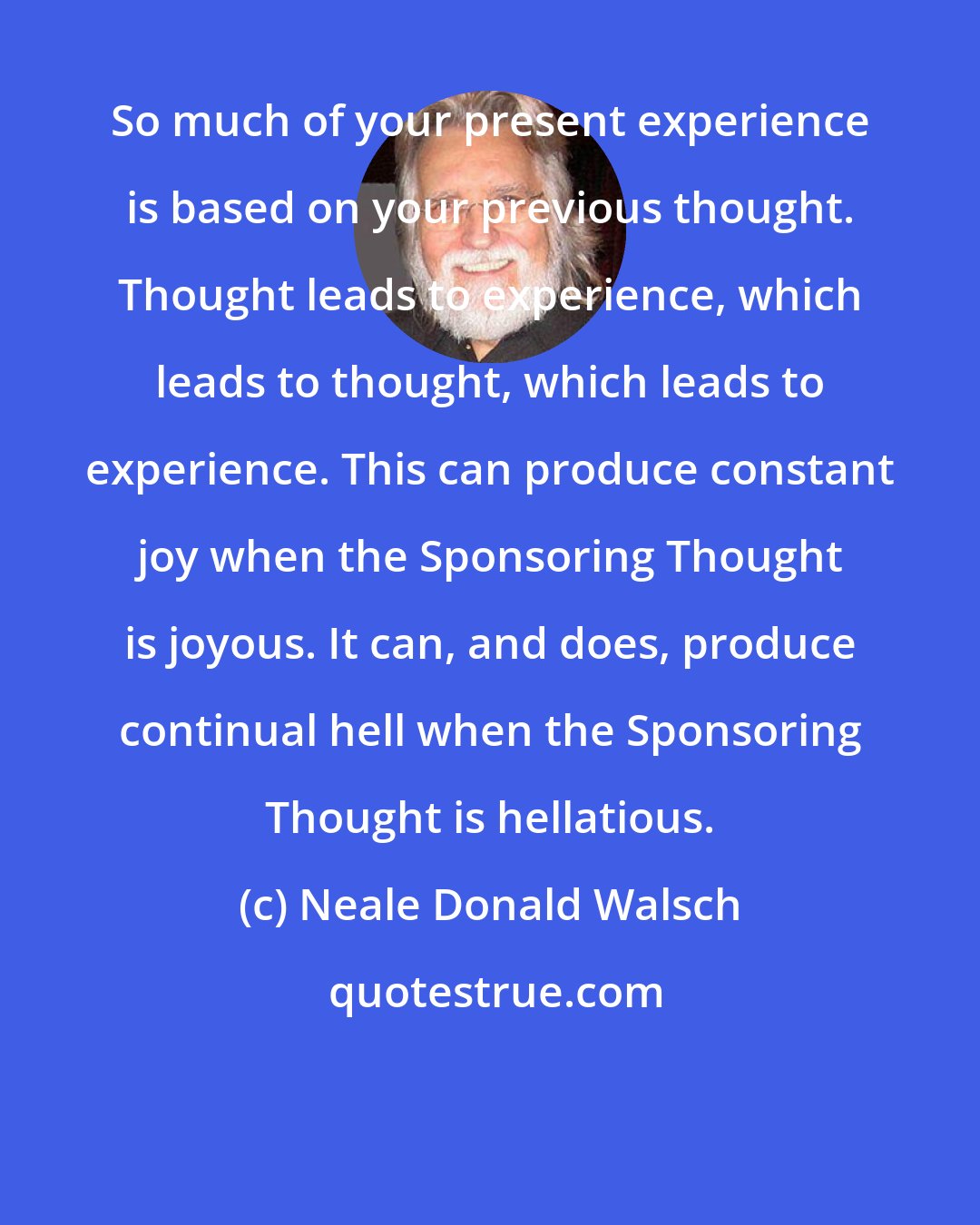 Neale Donald Walsch: So much of your present experience is based on your previous thought. Thought leads to experience, which leads to thought, which leads to experience. This can produce constant joy when the Sponsoring Thought is joyous. It can, and does, produce continual hell when the Sponsoring Thought is hellatious.