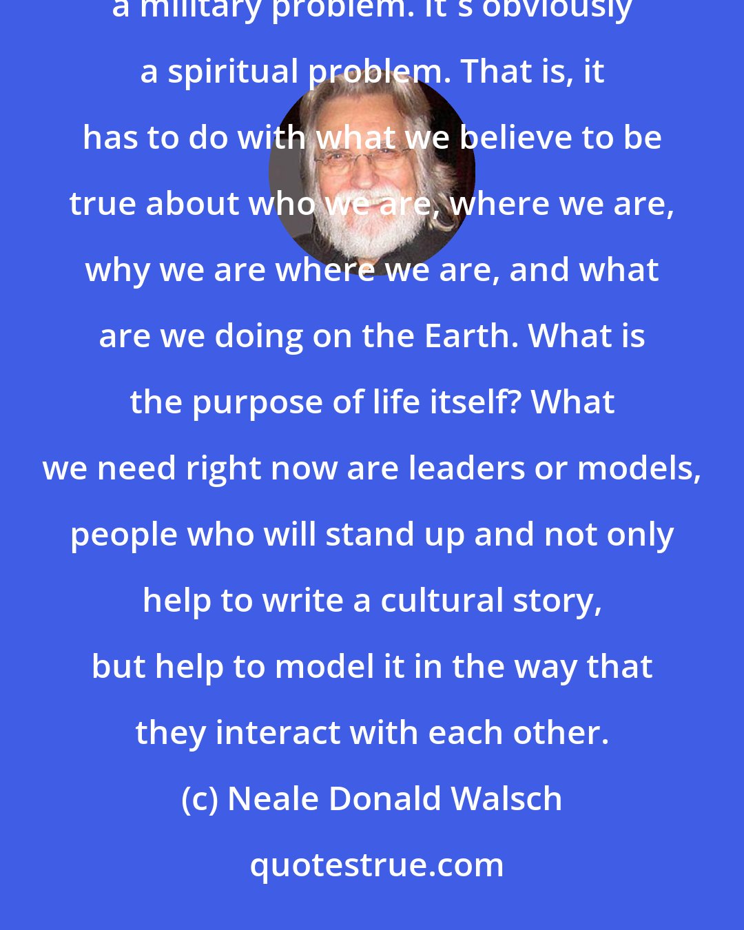 Neale Donald Walsch: The problem facing humanity today is not a political problem; it's not a financial problem; it's not a military problem. It's obviously a spiritual problem. That is, it has to do with what we believe to be true about who we are, where we are, why we are where we are, and what are we doing on the Earth. What is the purpose of life itself? What we need right now are leaders or models, people who will stand up and not only help to write a cultural story, but help to model it in the way that they interact with each other.