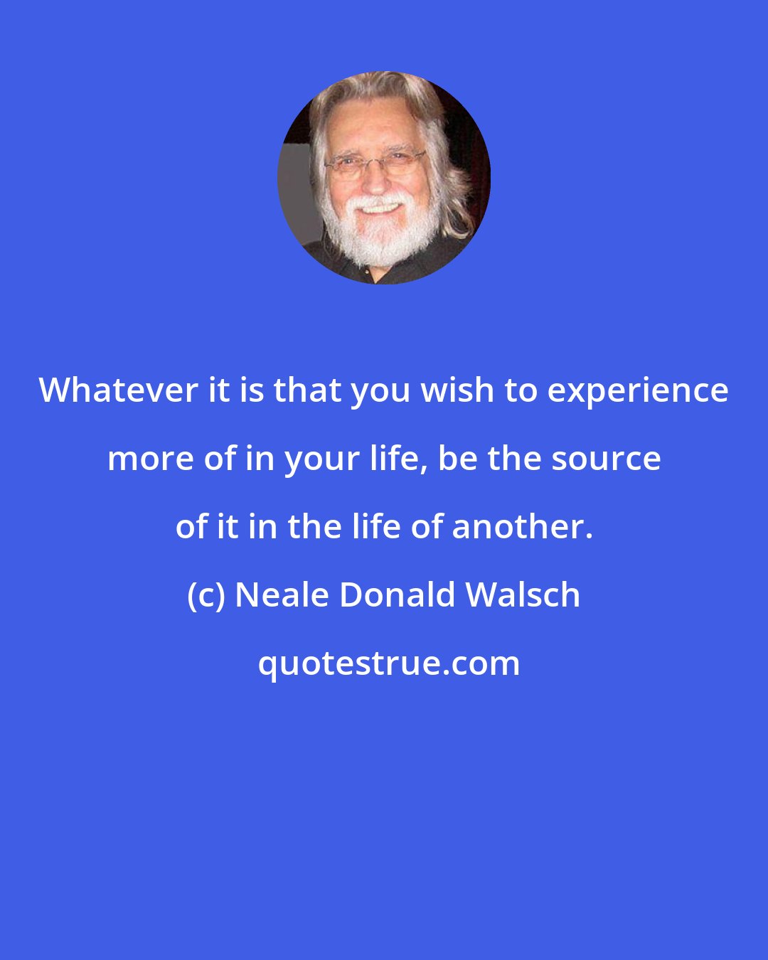 Neale Donald Walsch: Whatever it is that you wish to experience more of in your life, be the source of it in the life of another.
