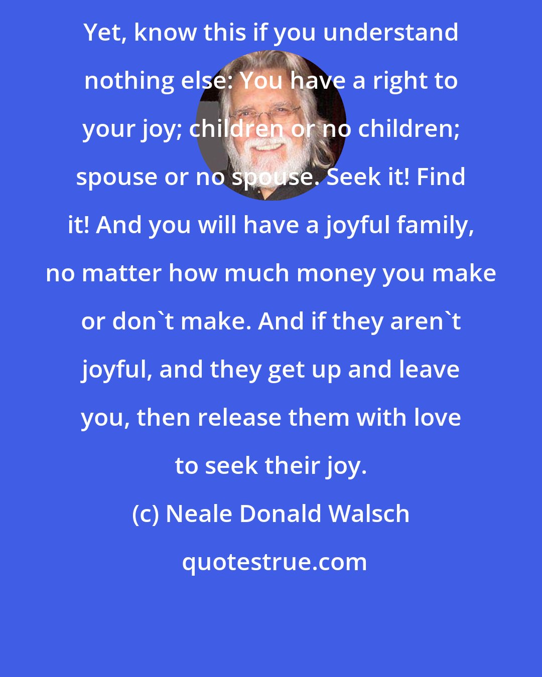 Neale Donald Walsch: Yet, know this if you understand nothing else: You have a right to your joy; children or no children; spouse or no spouse. Seek it! Find it! And you will have a joyful family, no matter how much money you make or don't make. And if they aren't joyful, and they get up and leave you, then release them with love to seek their joy.