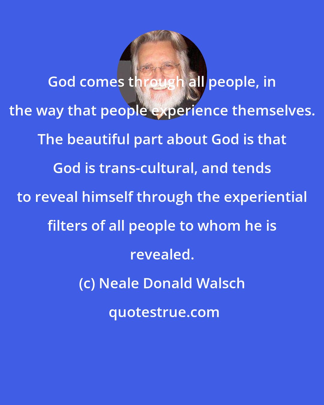 Neale Donald Walsch: God comes through all people, in the way that people experience themselves. The beautiful part about God is that God is trans-cultural, and tends to reveal himself through the experiential filters of all people to whom he is revealed.