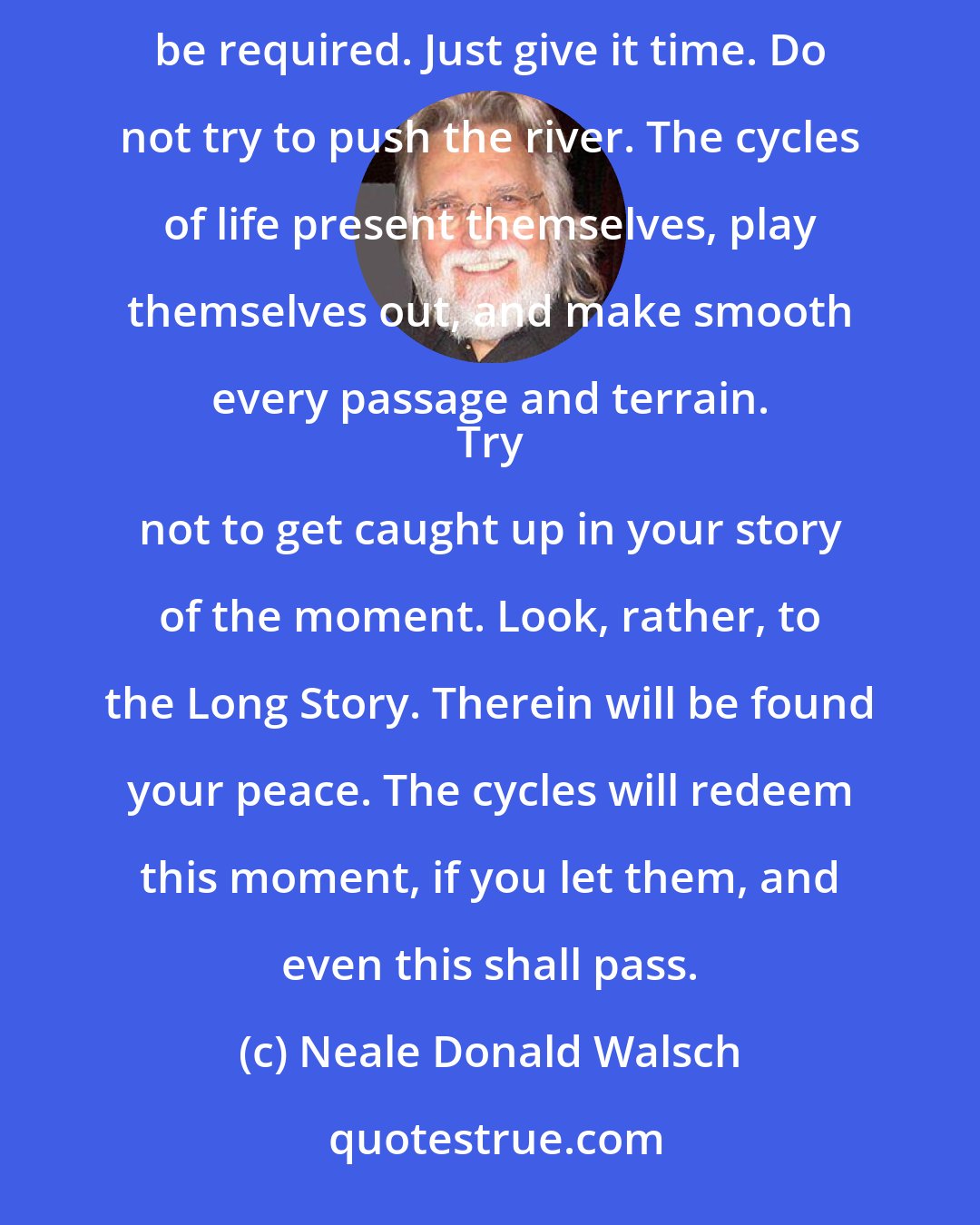 Neale Donald Walsch: Morning comes every day; the sunrise does not fail, nor the sunset. 
 Give it time. That is all that may be required. Just give it time. Do not try to push the river. The cycles of life present themselves, play themselves out, and make smooth every passage and terrain. 
 Try not to get caught up in your story of the moment. Look, rather, to the Long Story. Therein will be found your peace. The cycles will redeem this moment, if you let them, and even this shall pass.