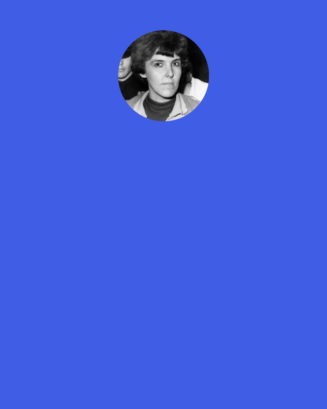 Valerie Solanas: [M]any females would, even assuming complete economic equality between the sexes, prefer residing with males or peddling their asses on the street, thereby having most of their time for themselves, to spending many hours of their days doing boring, stultifying, non-creative work for somebody else, functioning as less than animals, as machines, or, at best - if able to get a "good" job - co-managing the shitpile. What will liberate women, therefore, from male control is the total elimination of the money-work system, not the attainment of economic equality with men within it.