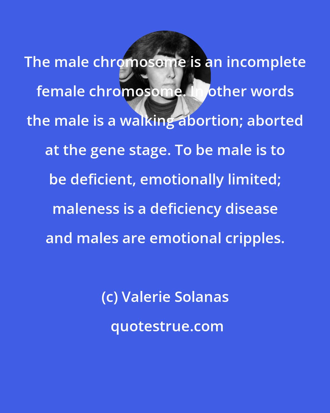 Valerie Solanas: The male chromosome is an incomplete female chromosome. In other words the male is a walking abortion; aborted at the gene stage. To be male is to be deficient, emotionally limited; maleness is a deficiency disease and males are emotional cripples.