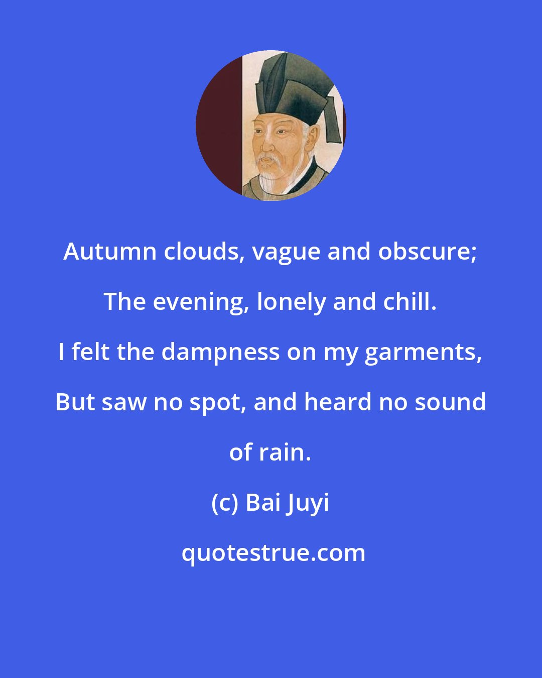 Bai Juyi: Autumn clouds, vague and obscure; The evening, lonely and chill. I felt the dampness on my garments, But saw no spot, and heard no sound of rain.