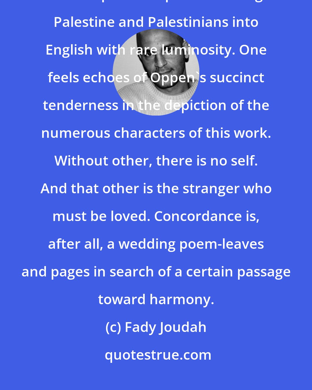 Fady Joudah: A Concordance of Leaves is an epic poem of the indomitable yet fragile human spirit. Philip Metres brings Palestine and Palestinians into English with rare luminosity. One feels echoes of Oppen's succinct tenderness in the depiction of the numerous characters of this work. Without other, there is no self. And that other is the stranger who must be loved. Concordance is, after all, a wedding poem-leaves and pages in search of a certain passage toward harmony.