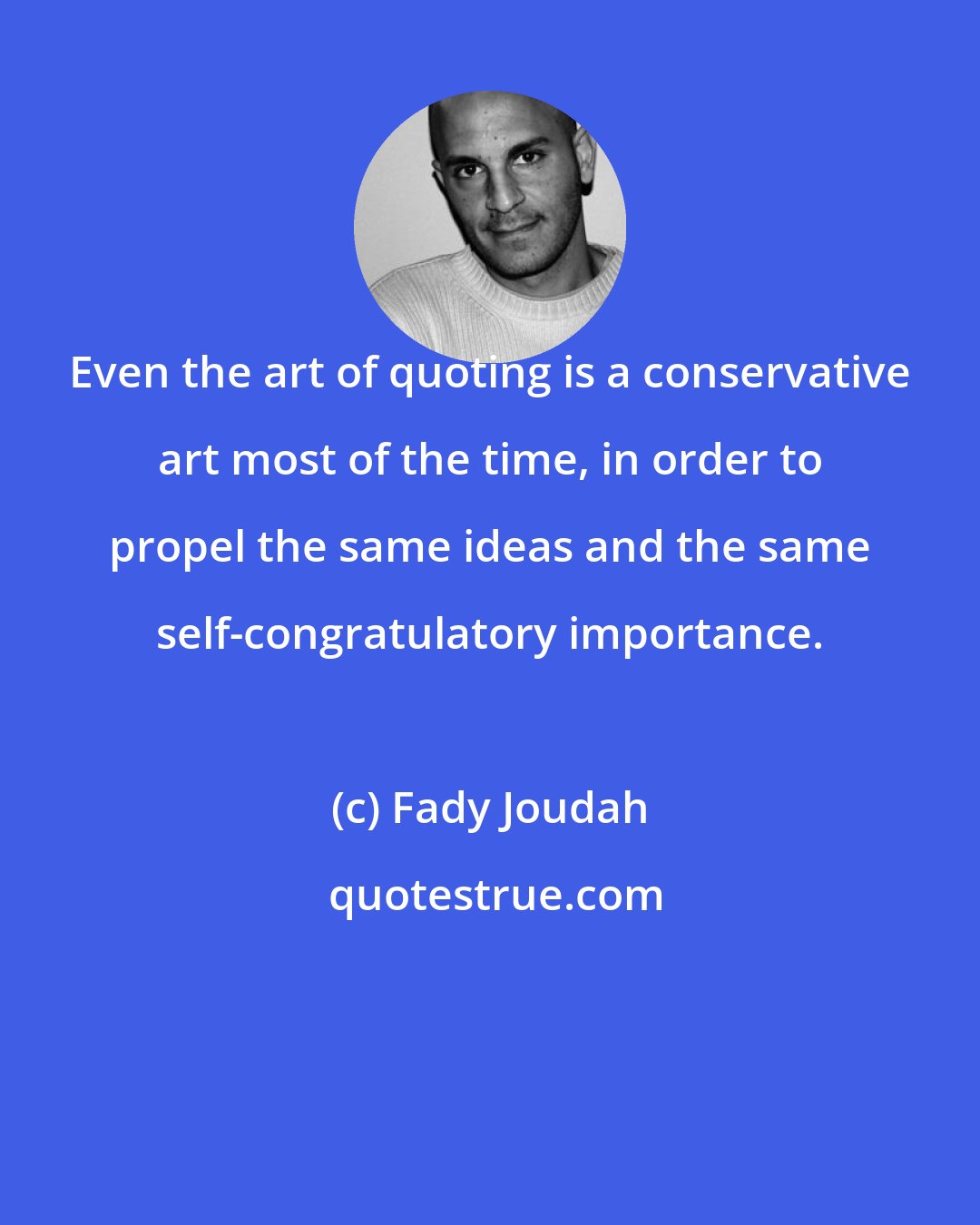 Fady Joudah: Even the art of quoting is a conservative art most of the time, in order to propel the same ideas and the same self-congratulatory importance.