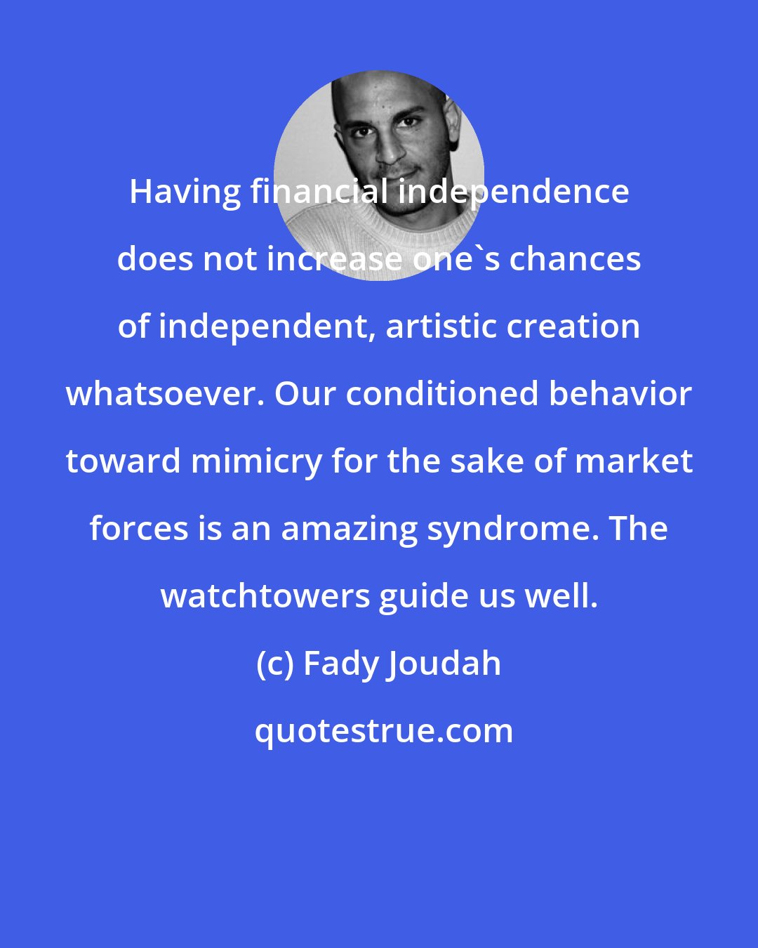 Fady Joudah: Having financial independence does not increase one's chances of independent, artistic creation whatsoever. Our conditioned behavior toward mimicry for the sake of market forces is an amazing syndrome. The watchtowers guide us well.