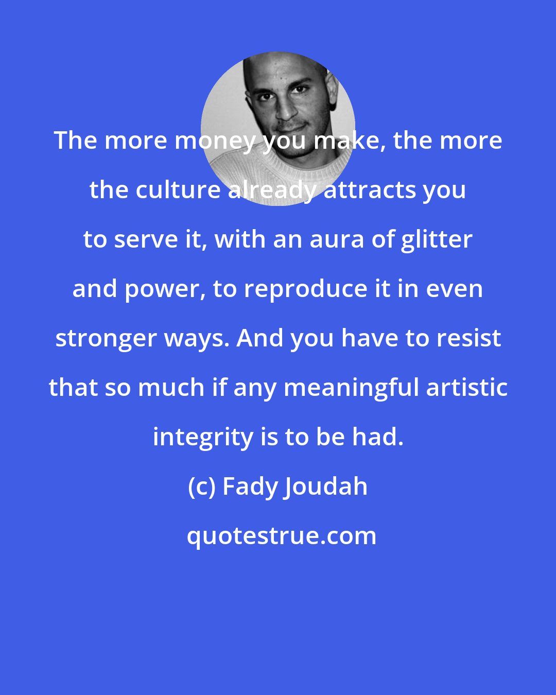 Fady Joudah: The more money you make, the more the culture already attracts you to serve it, with an aura of glitter and power, to reproduce it in even stronger ways. And you have to resist that so much if any meaningful artistic integrity is to be had.