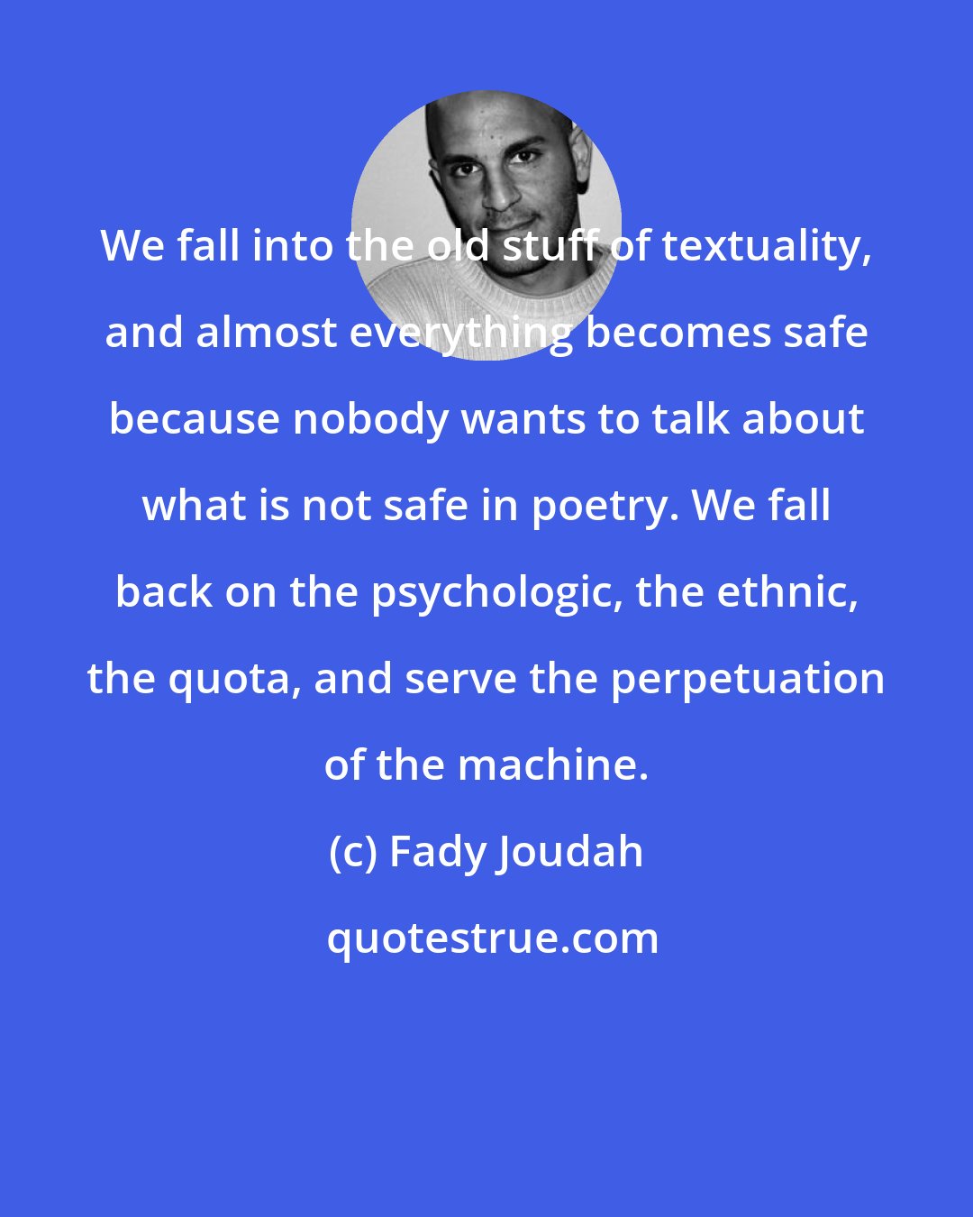 Fady Joudah: We fall into the old stuff of textuality, and almost everything becomes safe because nobody wants to talk about what is not safe in poetry. We fall back on the psychologic, the ethnic, the quota, and serve the perpetuation of the machine.