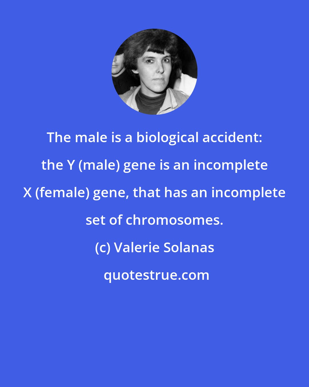 Valerie Solanas: The male is a biological accident: the Y (male) gene is an incomplete X (female) gene, that has an incomplete set of chromosomes.