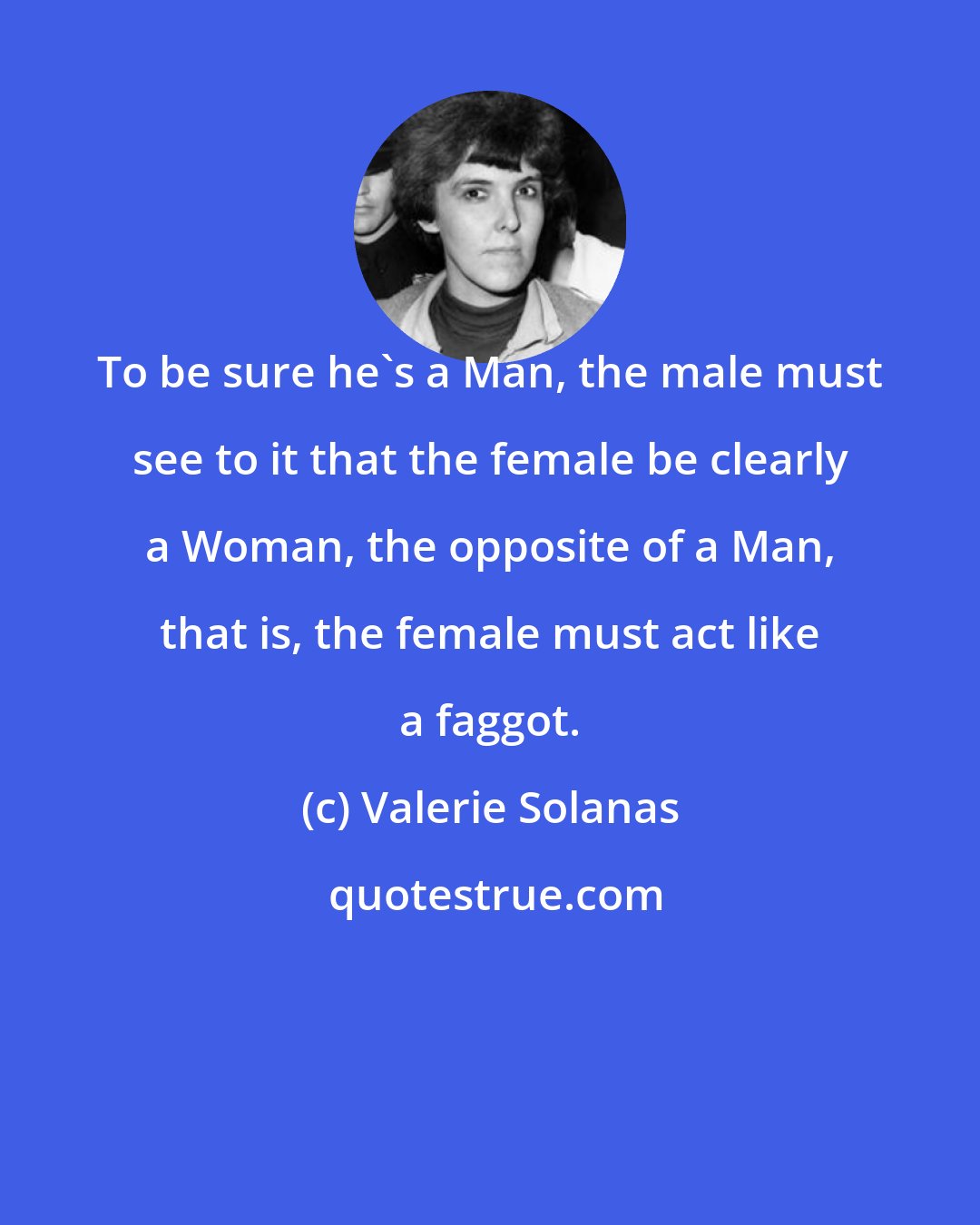 Valerie Solanas: To be sure he's a Man, the male must see to it that the female be clearly a Woman, the opposite of a Man, that is, the female must act like a faggot.