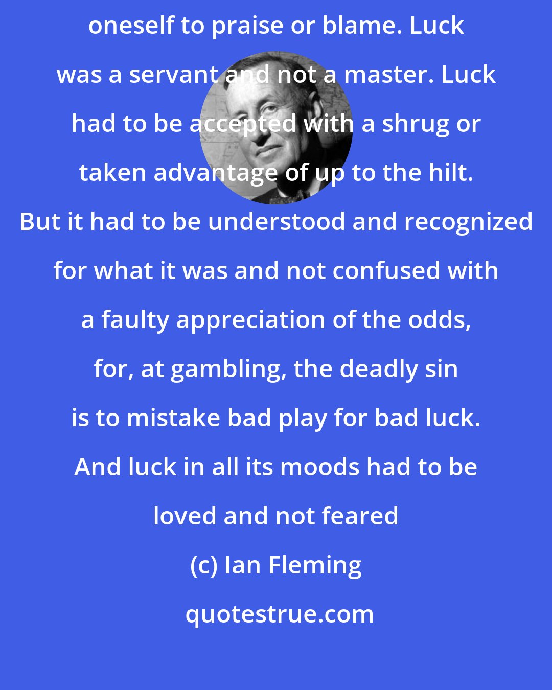 Ian Fleming: Above all, he liked it that everything was one's own fault. There was only oneself to praise or blame. Luck was a servant and not a master. Luck had to be accepted with a shrug or taken advantage of up to the hilt. But it had to be understood and recognized for what it was and not confused with a faulty appreciation of the odds, for, at gambling, the deadly sin is to mistake bad play for bad luck. And luck in all its moods had to be loved and not feared