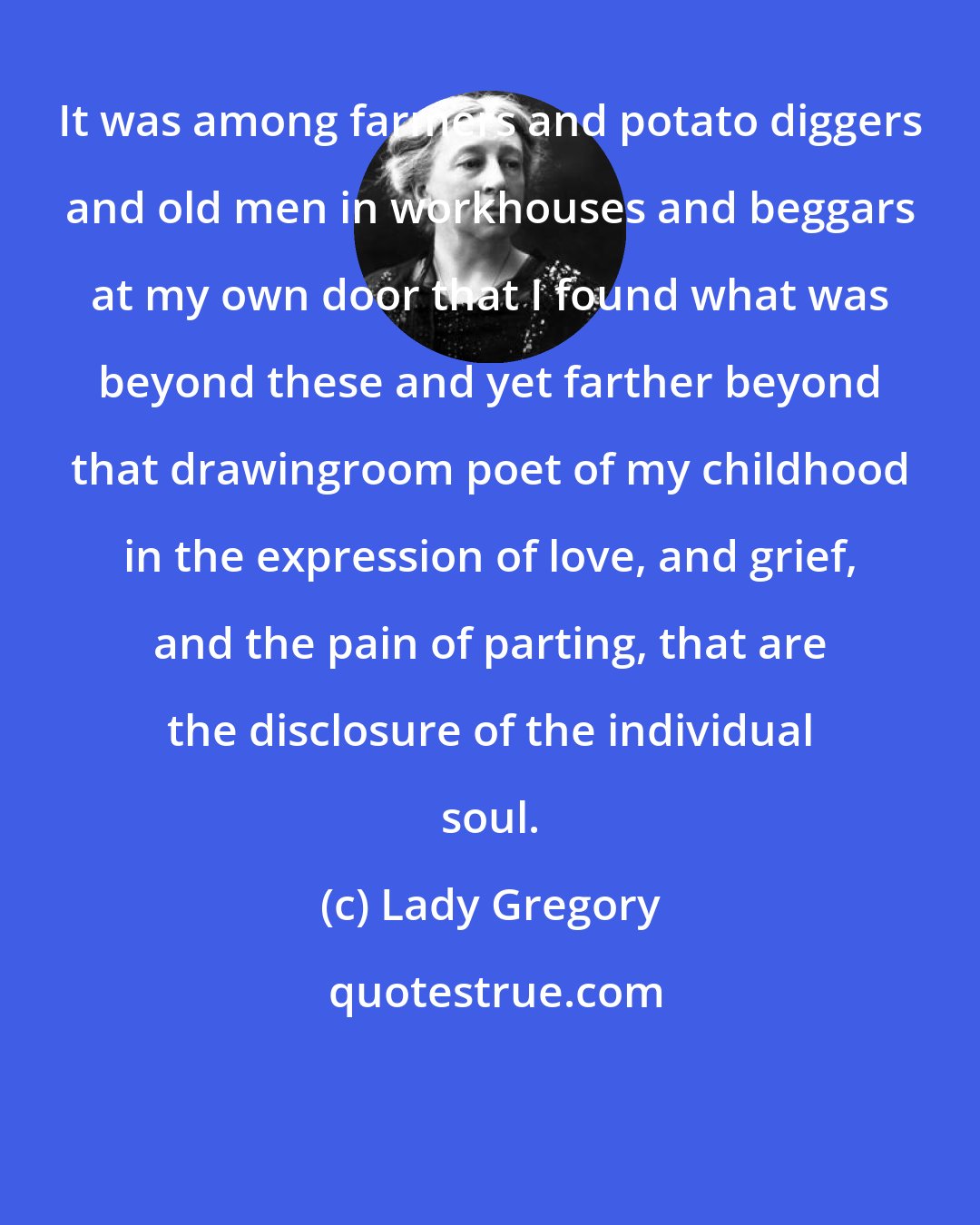 Lady Gregory: It was among farmers and potato diggers and old men in workhouses and beggars at my own door that I found what was beyond these and yet farther beyond that drawingroom poet of my childhood in the expression of love, and grief, and the pain of parting, that are the disclosure of the individual soul.