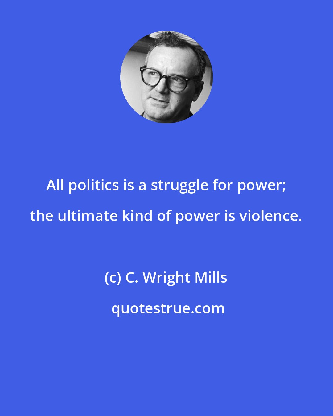 C. Wright Mills: All politics is a struggle for power; the ultimate kind of power is violence.