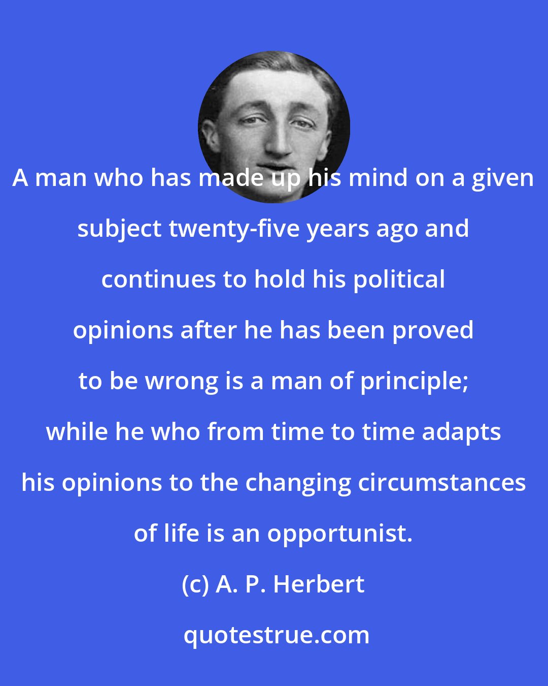 A. P. Herbert: A man who has made up his mind on a given subject twenty-five years ago and continues to hold his political opinions after he has been proved to be wrong is a man of principle; while he who from time to time adapts his opinions to the changing circumstances of life is an opportunist.