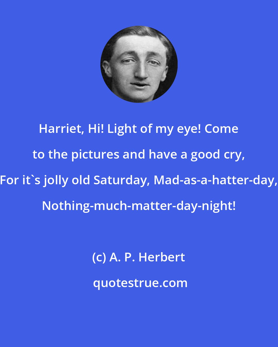 A. P. Herbert: Harriet, Hi! Light of my eye! Come to the pictures and have a good cry, For it's jolly old Saturday, Mad-as-a-hatter-day, Nothing-much-matter-day-night!