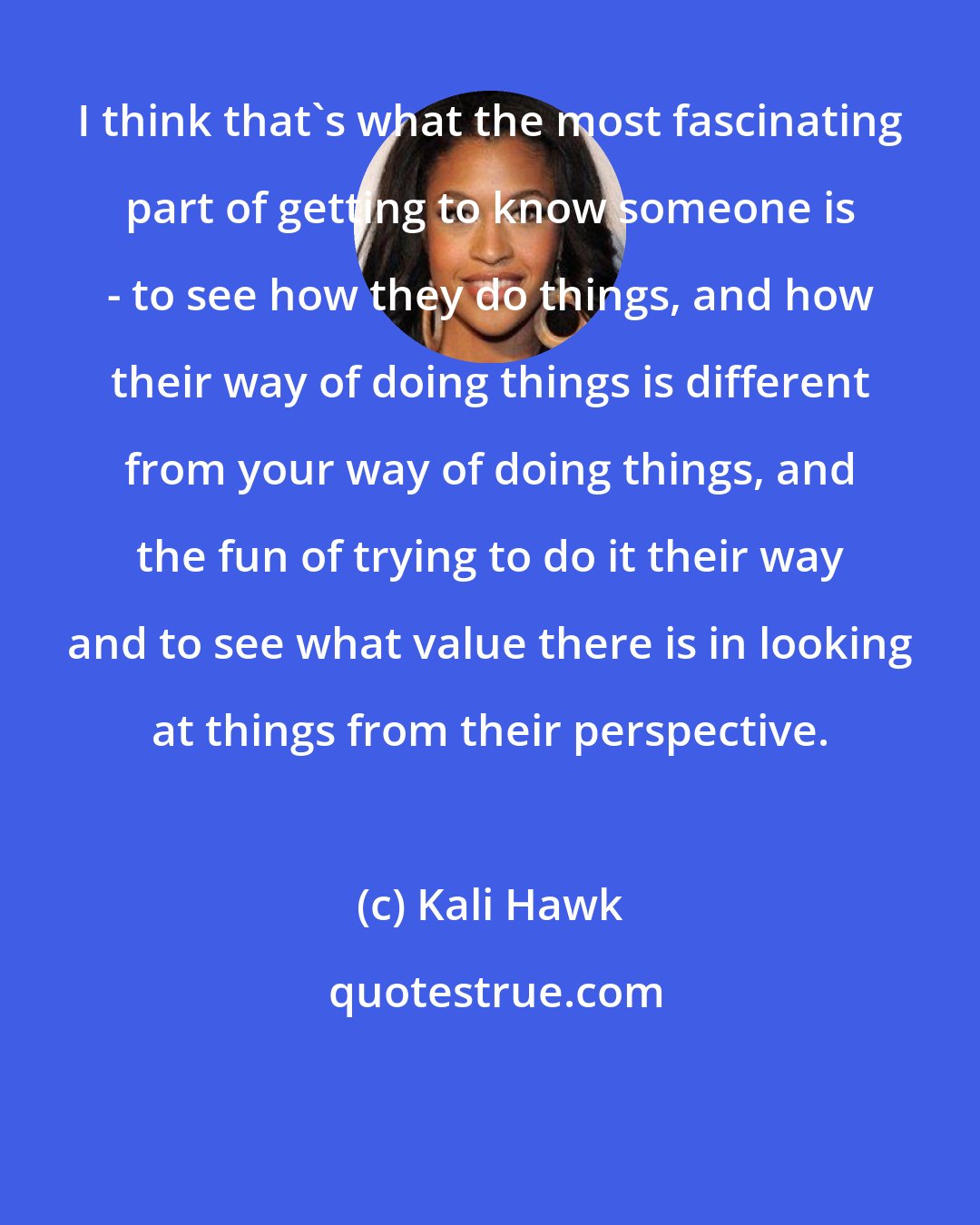 Kali Hawk: I think that's what the most fascinating part of getting to know someone is - to see how they do things, and how their way of doing things is different from your way of doing things, and the fun of trying to do it their way and to see what value there is in looking at things from their perspective.