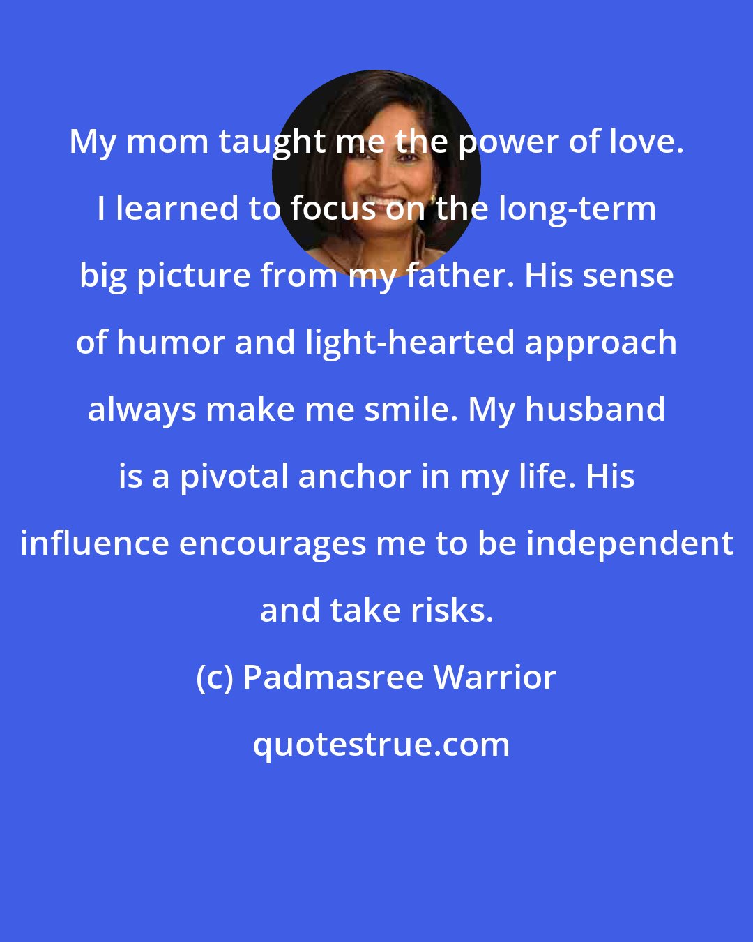 Padmasree Warrior: My mom taught me the power of love. I learned to focus on the long-term big picture from my father. His sense of humor and light-hearted approach always make me smile. My husband is a pivotal anchor in my life. His influence encourages me to be independent and take risks.