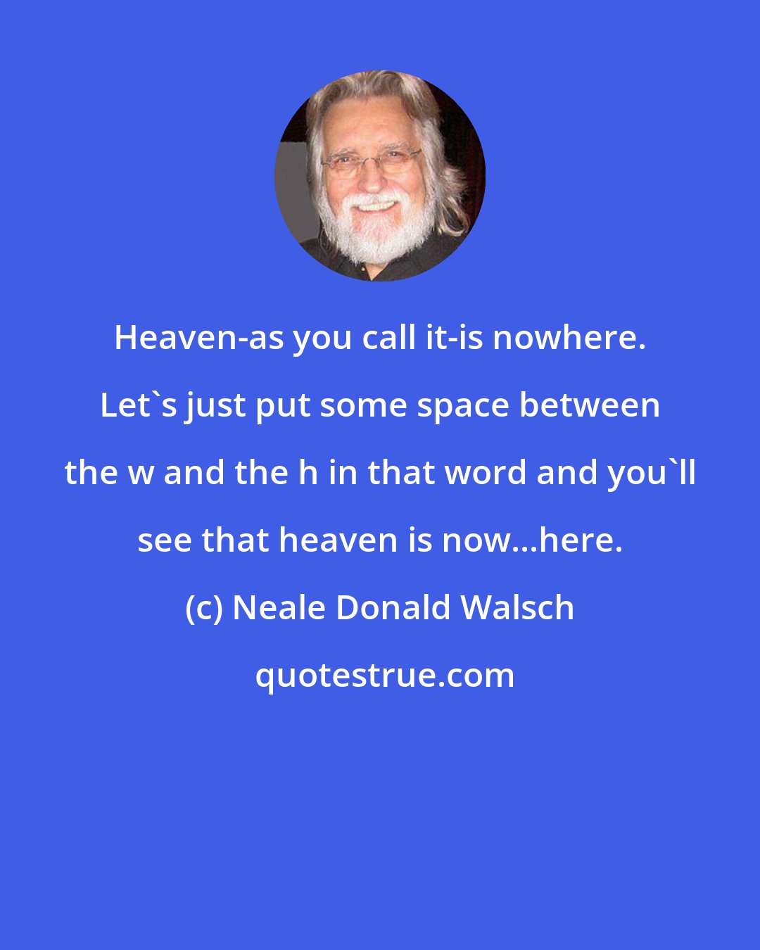 Neale Donald Walsch: Heaven-as you call it-is nowhere. Let's just put some space between the w and the h in that word and you'll see that heaven is now...here.