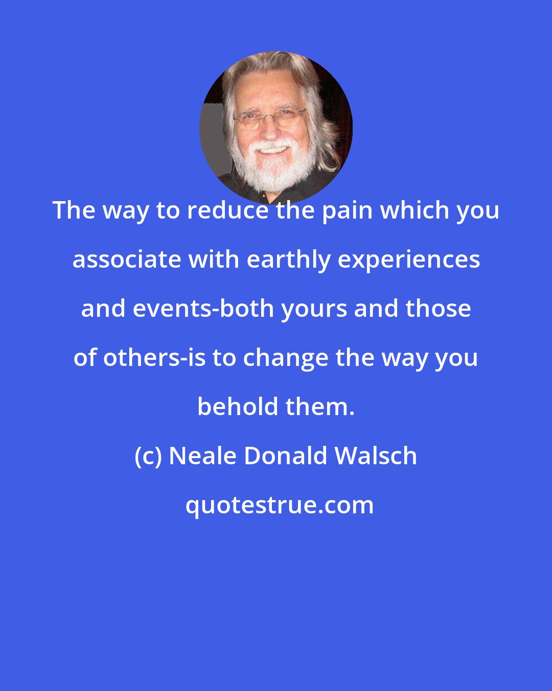 Neale Donald Walsch: The way to reduce the pain which you associate with earthly experiences and events-both yours and those of others-is to change the way you behold them.