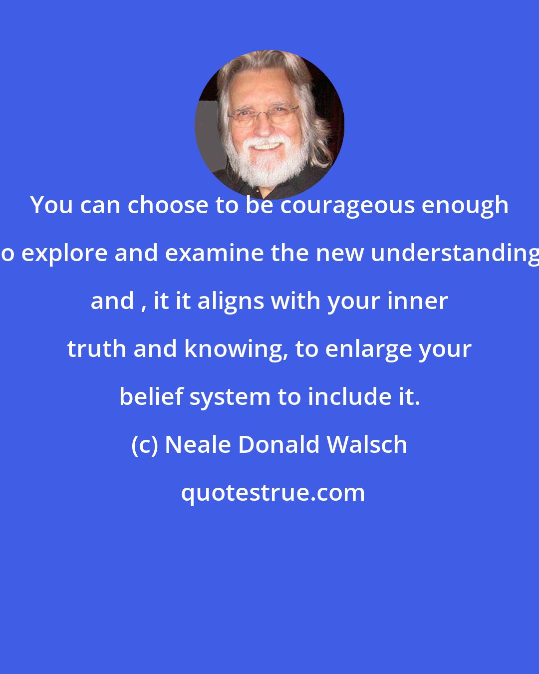 Neale Donald Walsch: You can choose to be courageous enough to explore and examine the new understanding, and , it it aligns with your inner truth and knowing, to enlarge your belief system to include it.