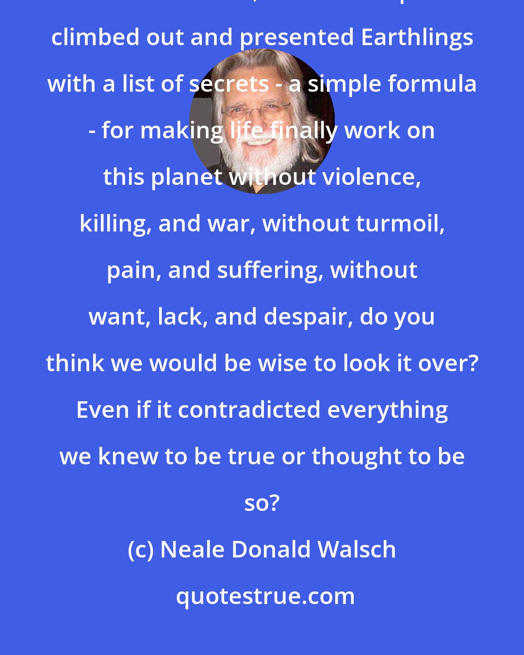 Neale Donald Walsch: If a spaceship from the outer reaches of the galaxy landed on Earth in the next two months, and its occupants climbed out and presented Earthlings with a list of secrets - a simple formula - for making life finally work on this planet without violence, killing, and war, without turmoil, pain, and suffering, without want, lack, and despair, do you think we would be wise to look it over? Even if it contradicted everything we knew to be true or thought to be so?