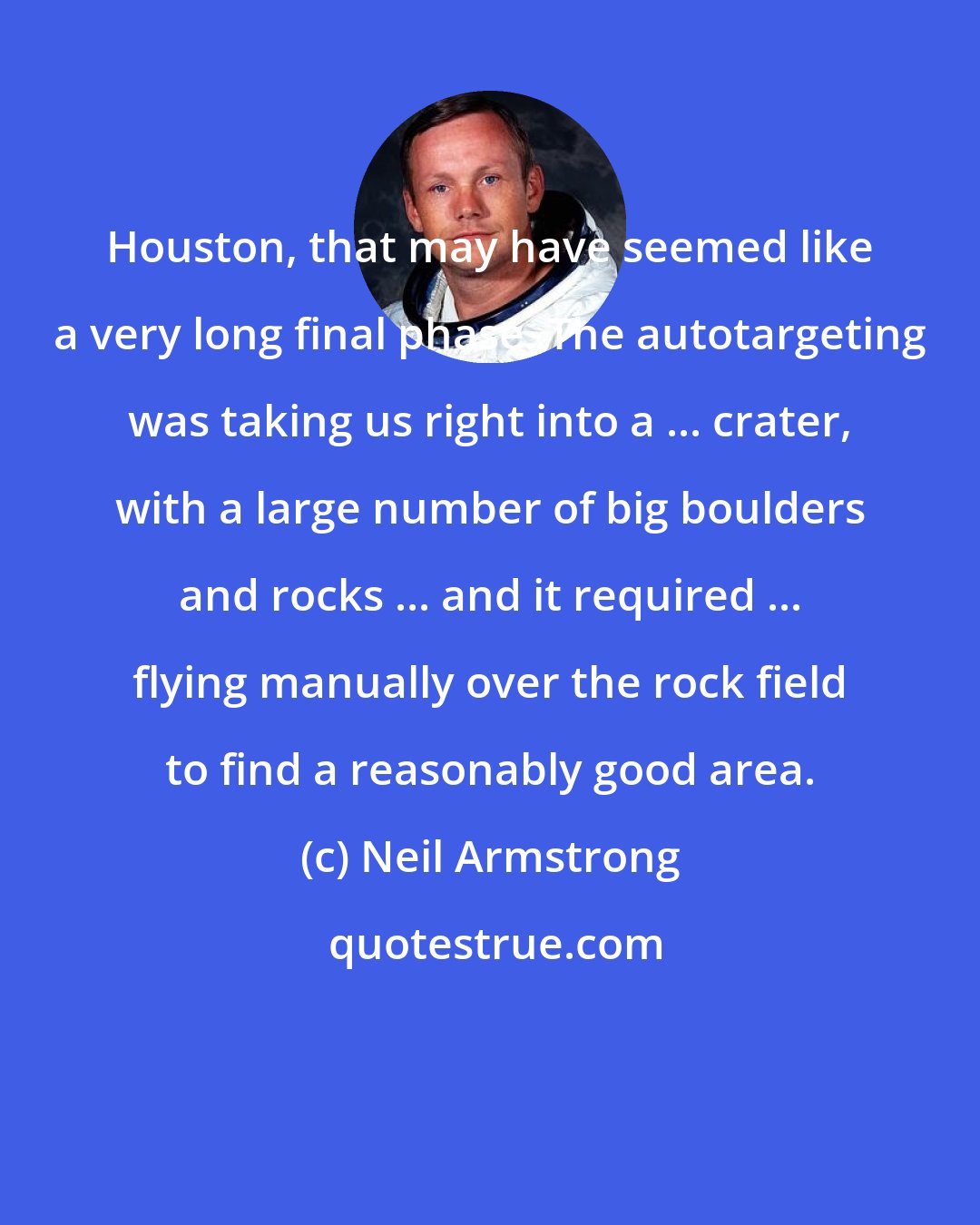 Neil Armstrong: Houston, that may have seemed like a very long final phase. The autotargeting was taking us right into a ... crater, with a large number of big boulders and rocks ... and it required ... flying manually over the rock field to find a reasonably good area.