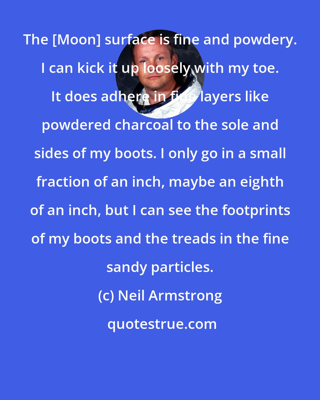 Neil Armstrong: The [Moon] surface is fine and powdery. I can kick it up loosely with my toe. It does adhere in fine layers like powdered charcoal to the sole and sides of my boots. I only go in a small fraction of an inch, maybe an eighth of an inch, but I can see the footprints of my boots and the treads in the fine sandy particles.