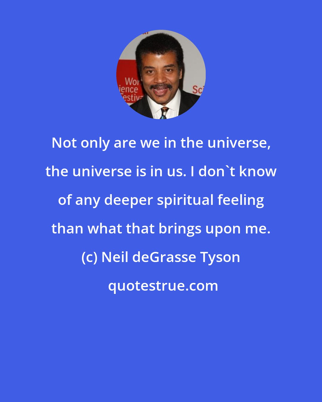 Neil deGrasse Tyson: Not only are we in the universe, the universe is in us. I don't know of any deeper spiritual feeling than what that brings upon me.