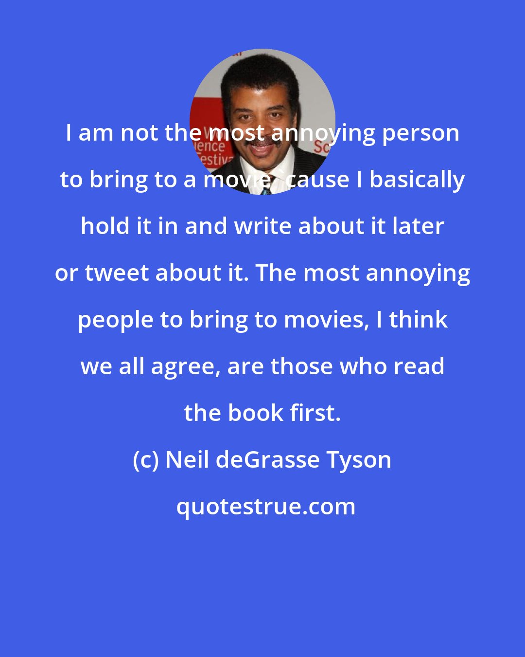 Neil deGrasse Tyson: I am not the most annoying person to bring to a movie 'cause I basically hold it in and write about it later or tweet about it. The most annoying people to bring to movies, I think we all agree, are those who read the book first.