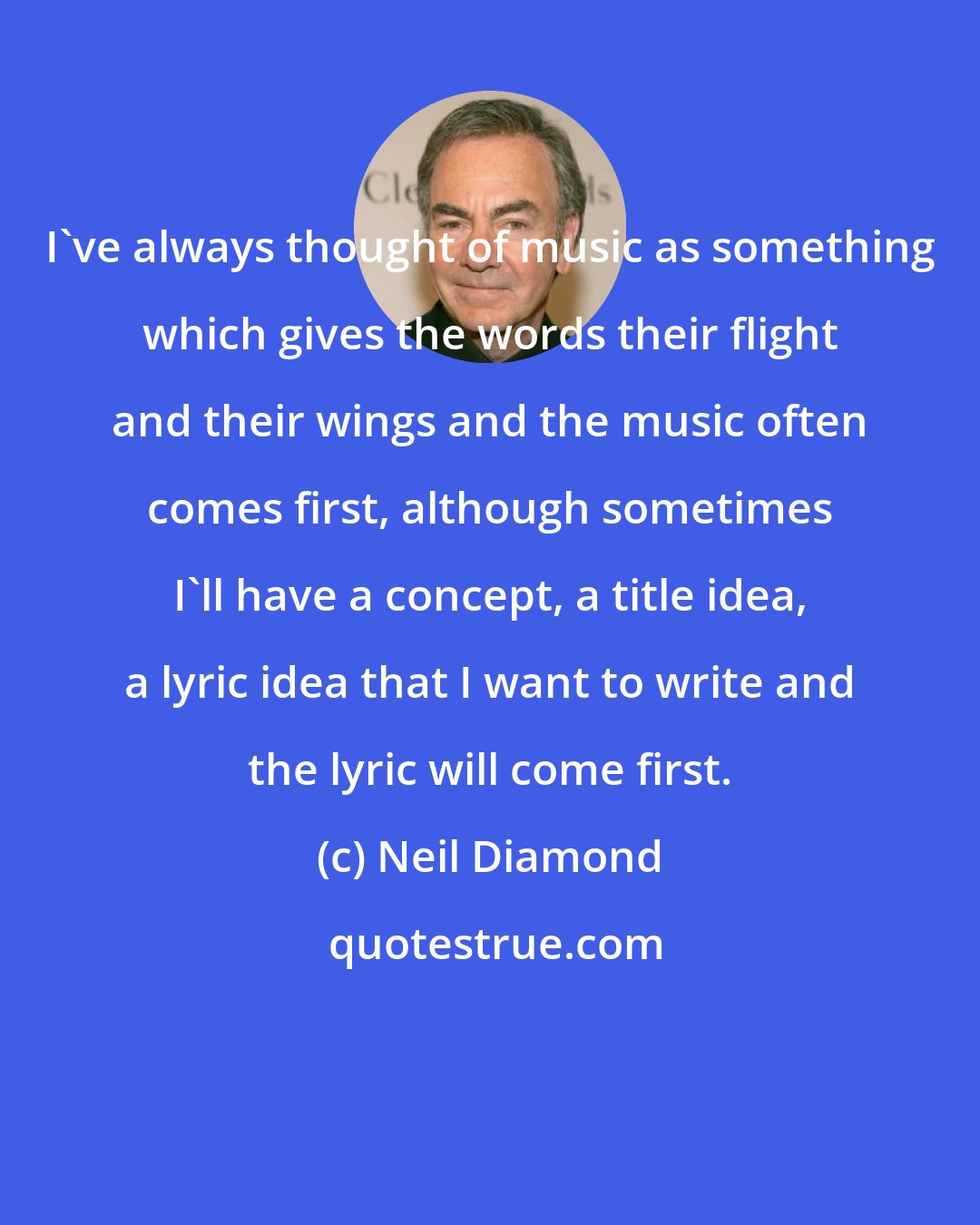 Neil Diamond: I've always thought of music as something which gives the words their flight and their wings and the music often comes first, although sometimes I'll have a concept, a title idea, a lyric idea that I want to write and the lyric will come first.