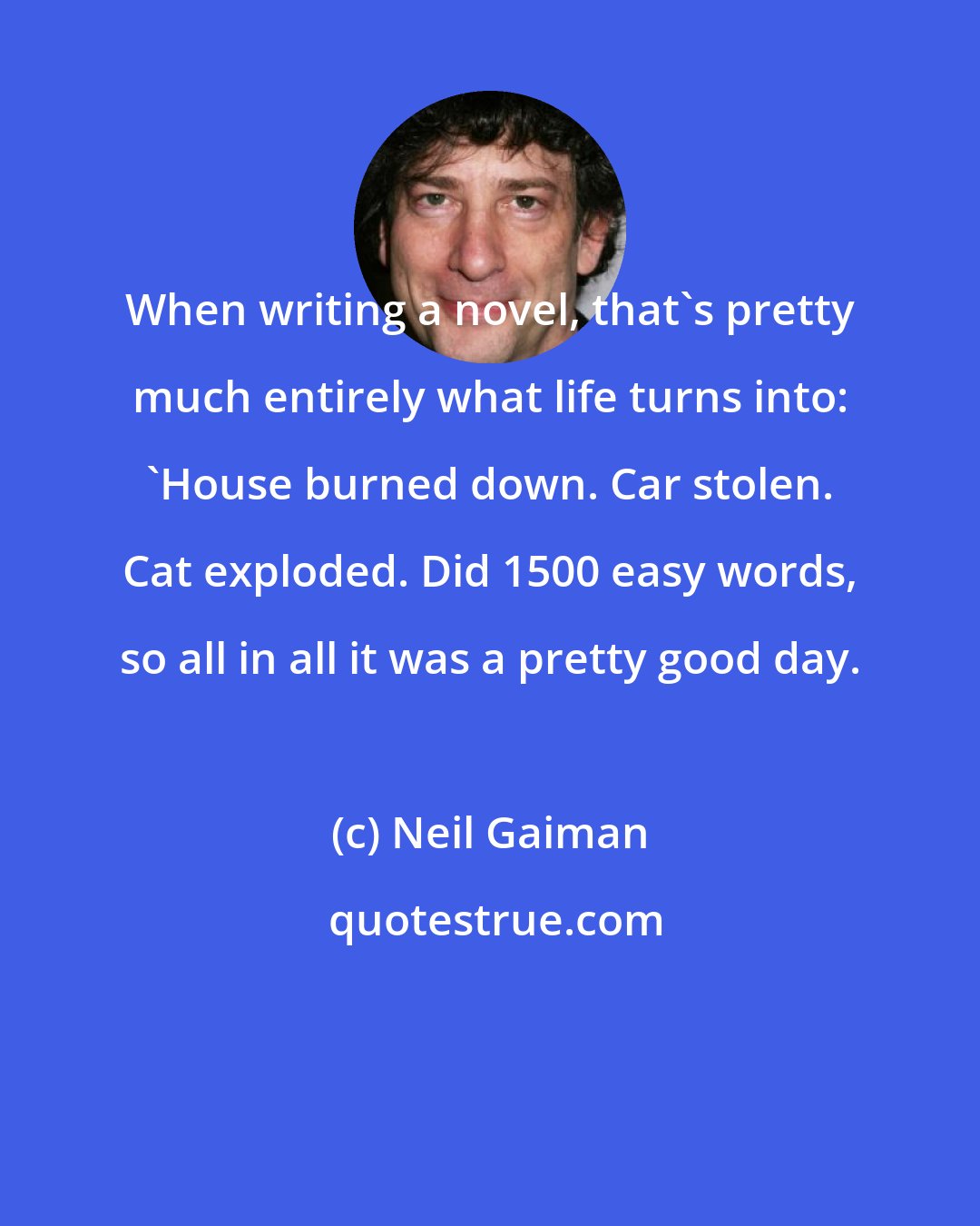 Neil Gaiman: When writing a novel, that's pretty much entirely what life turns into: 'House burned down. Car stolen. Cat exploded. Did 1500 easy words, so all in all it was a pretty good day.