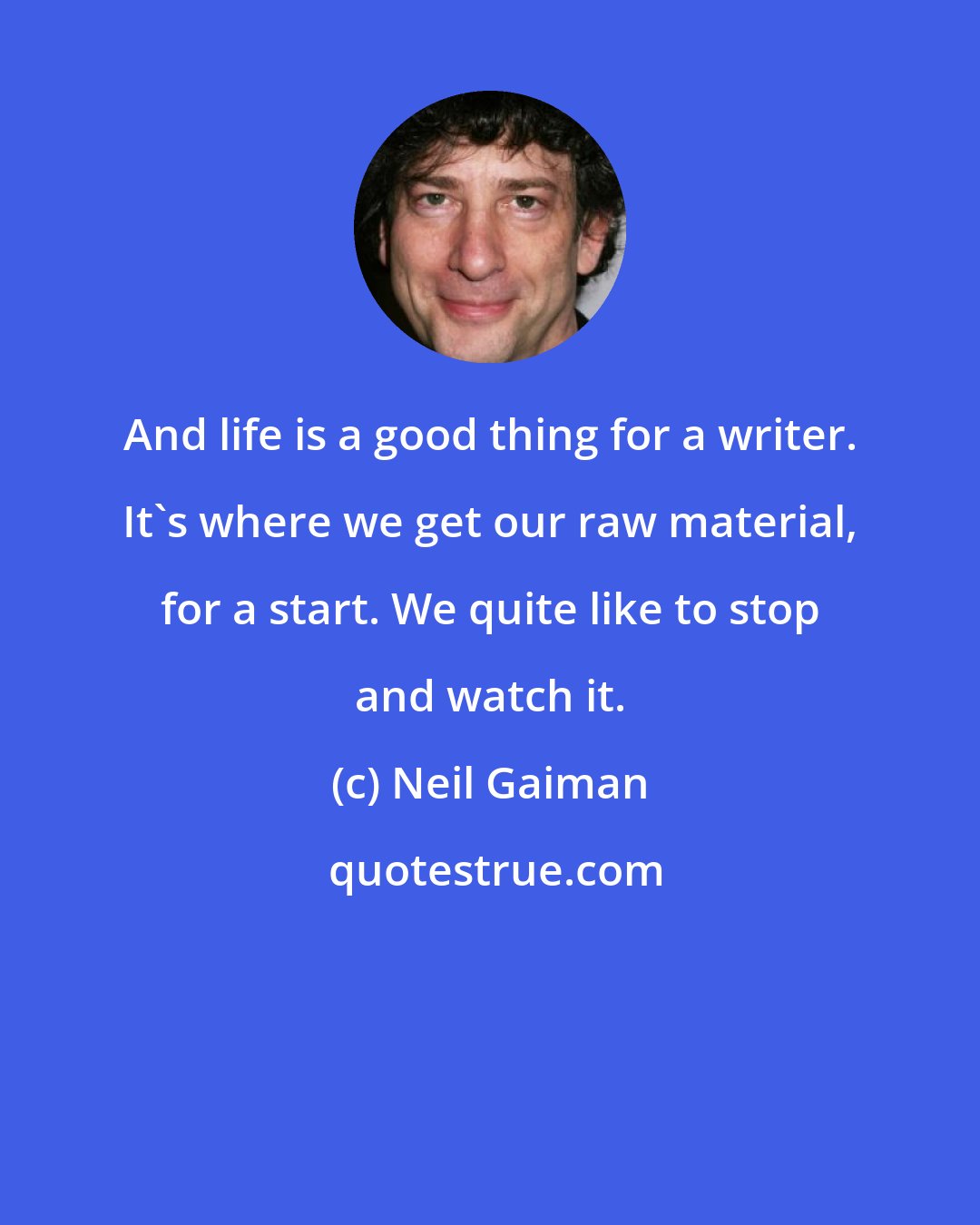 Neil Gaiman: And life is a good thing for a writer. It's where we get our raw material, for a start. We quite like to stop and watch it.