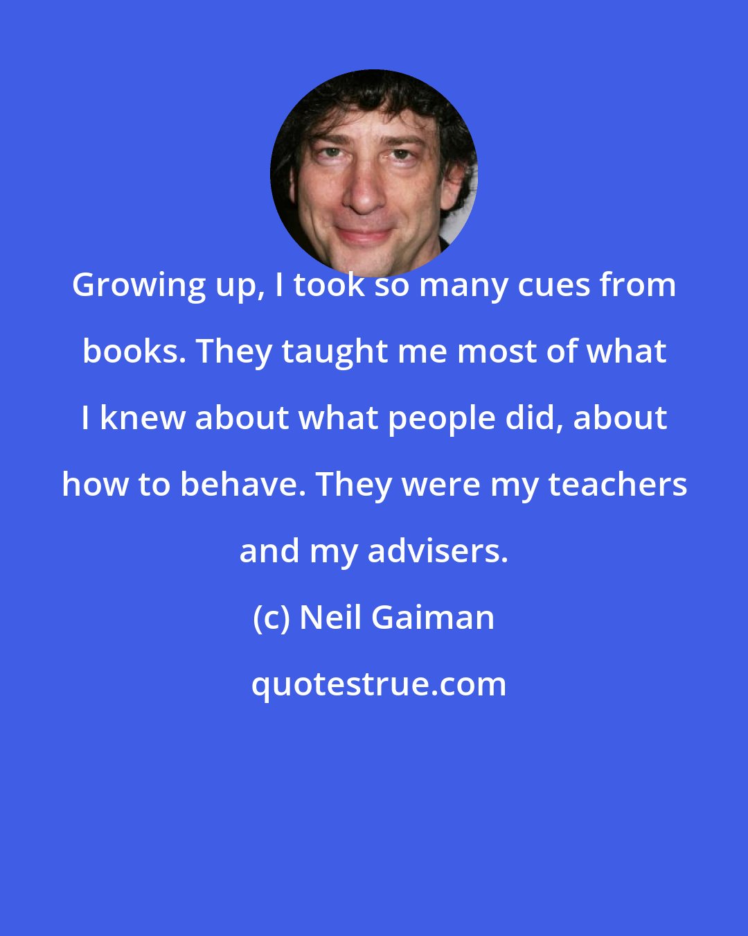 Neil Gaiman: Growing up, I took so many cues from books. They taught me most of what I knew about what people did, about how to behave. They were my teachers and my advisers.