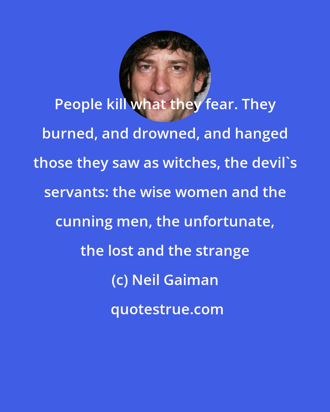 Neil Gaiman: People kill what they fear. They burned, and drowned, and hanged those they saw as witches, the devil's servants: the wise women and the cunning men, the unfortunate, the lost and the strange