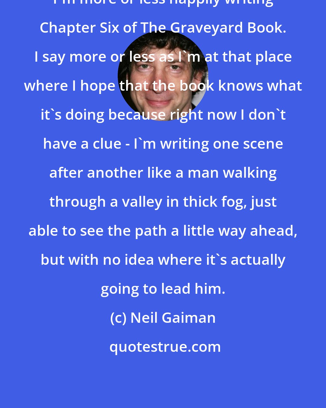 Neil Gaiman: I'm more or less happily writing Chapter Six of The Graveyard Book. I say more or less as I'm at that place where I hope that the book knows what it's doing because right now I don't have a clue - I'm writing one scene after another like a man walking through a valley in thick fog, just able to see the path a little way ahead, but with no idea where it's actually going to lead him.