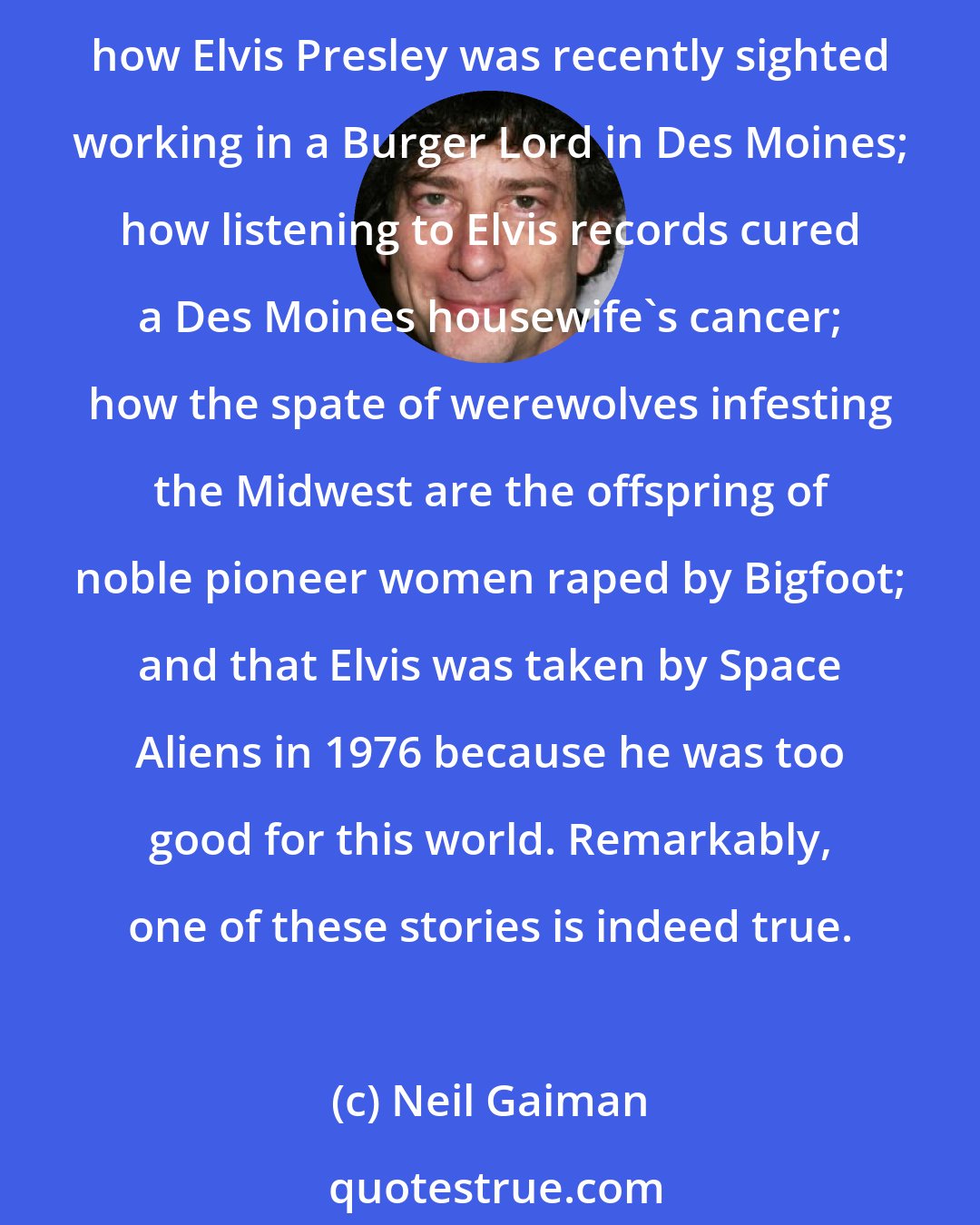 Neil Gaiman: A typical National World Weekly would tell the world how Jesus' face was seen on a Big Mac bun bought by someone from Des Moines, with an artist's impression of the bun; how Elvis Presley was recently sighted working in a Burger Lord in Des Moines; how listening to Elvis records cured a Des Moines housewife's cancer; how the spate of werewolves infesting the Midwest are the offspring of noble pioneer women raped by Bigfoot; and that Elvis was taken by Space Aliens in 1976 because he was too good for this world. Remarkably, one of these stories is indeed true.