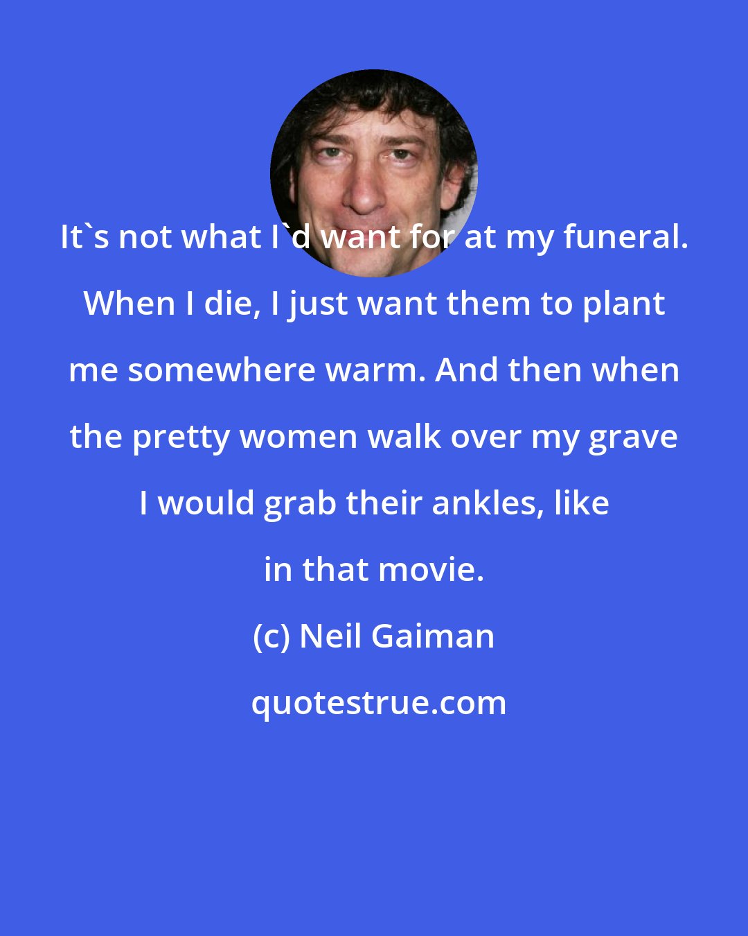 Neil Gaiman: It's not what I'd want for at my funeral. When I die, I just want them to plant me somewhere warm. And then when the pretty women walk over my grave I would grab their ankles, like in that movie.