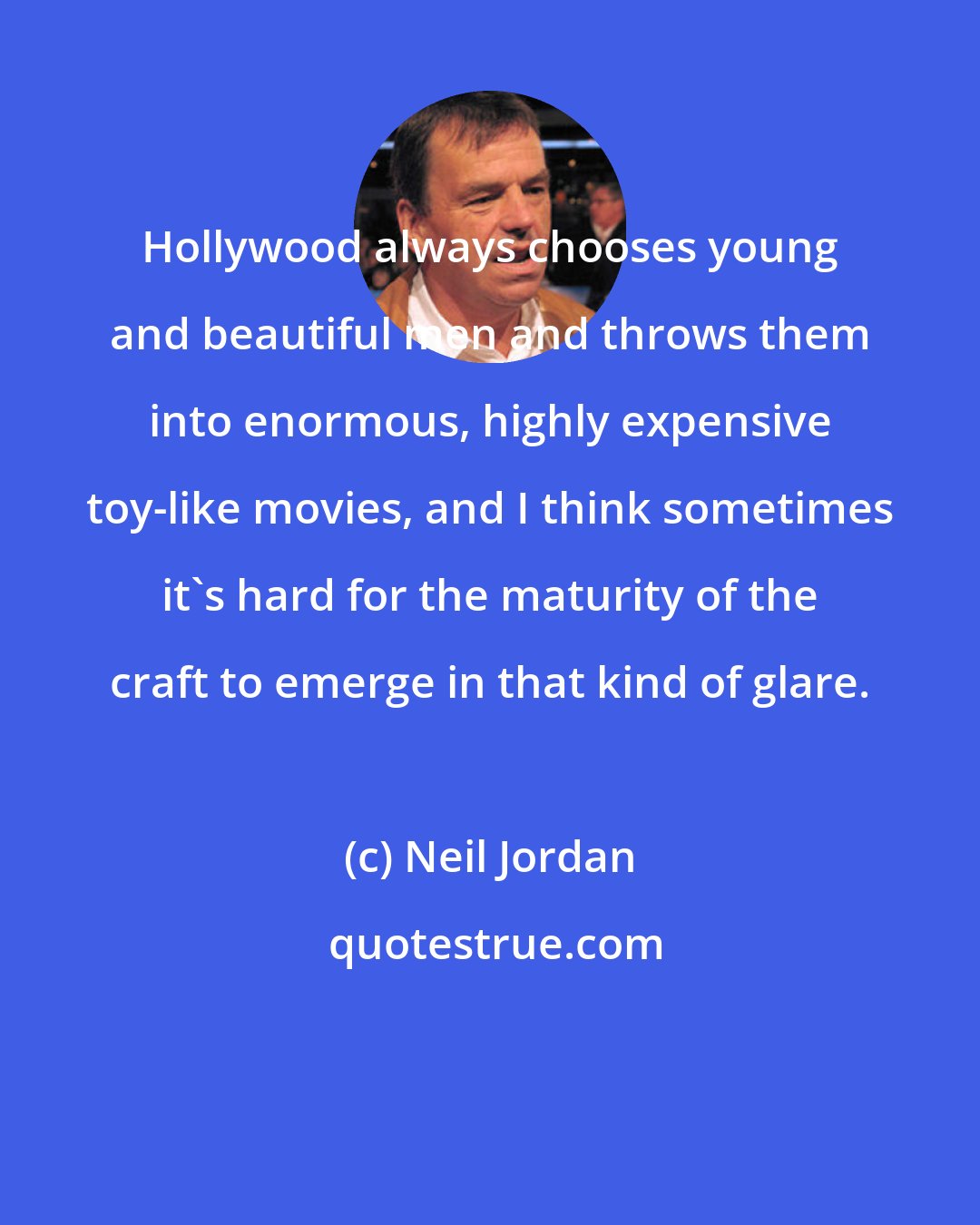 Neil Jordan: Hollywood always chooses young and beautiful men and throws them into enormous, highly expensive toy-like movies, and I think sometimes it's hard for the maturity of the craft to emerge in that kind of glare.